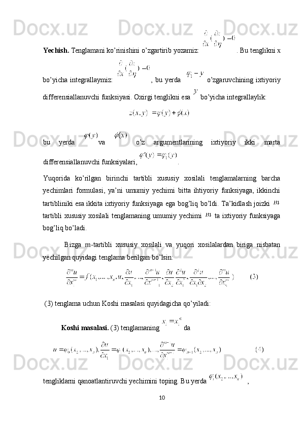 Yechish.  Tenglamani ko’rinishini o’zgartirib yozamiz:  . Bu tenglikni  x
bo’yicha   integrallaymiz:   ,   bu   yerda       o’zgaruvchining   ixtiyoriy
differensiallanuvchi funksiyasi. Oxirgi tenglikni esa   bo’yicha integrallaylik:  
bu   yerda   va     o’z   argumentlarining   ixtiyoriy   ikki   marta
differensiallanuvchi funksiyalari,   . 
Yuqorida   ko’rilgan   birinchi   tartibli   xususiy   xosilali   tenglamalarning   barcha
yechimlari   formulasi,   ya’ni   umumiy   yechimi   bitta   ihtiyoriy   funksiyaga,   ikkinchi
tartibliniki esa ikkita ixtiyoriy funksiyaga ega bog’liq bo’ldi. Ta’kidlash joizki  
tartibli  xususiy  xosilali  tenglamaning  umumiy yechimi     ta ixtiyoriy funksiyaga
bog’liq bo’ladi. 
            Bizga   m -tartibli   xususiy   xosilali   va   yuqori   xosilalardan   biriga   nisbatan
yechilgan quyidagi tenglama berilgan bo’lsin: 
 (3) tenglama uchun Koshi masalasi quyidagicha qo’yiladi:  
Koshi masalasi.  (3) tenglamaning    da 
tengliklarni qanoatlantiruvchi yechimini toping. Bu yerda   ,
10  
  