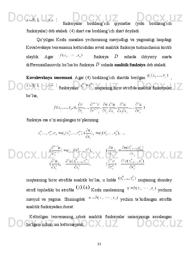   funksiyalar   boshlang’ich   qiymatlar   (yoki   boshlang’ich
funksiyalar) deb ataladi. (4) shart esa boshlang’ich shart deyiladi.  
          Qo’yilgan   Koshi   masalasi   yechimining   mavjudligi   va   yagonaligi   haqidagi
Kovalevskaya teoremasini keltirishdan avval analitik funksiya tushunchasini kiritib
olaylik.   Agar       funksiya     sohada   ihtiyoriy   marta
differensiallanuvchi bo’lsa bu funksiya   sohada  analitik funksiya  deb ataladi. 
Kovalevskaya   teoremasi .   Agar   (4)   boshlang’ich   shartda   berilgan   ,
  funksiyalar     nuqtaning biror atrofida analitik funksiyalar
bo’lsa,   
funksiya esa o’zi aniqlangan to’plamning   
 
nuqtasining   biror   atrofida   analitik   bo’lsa,   u   holda     nuqtaning   shunday
atrofi   topiladiki   bu   atrofda     Koshi   maslasining     yechimi
mavjud   va   yagona.   Shuningdek     yechim   ta’kidlangan   atrofda
analitik funksiyadan iborat. 
  Keltirilgan   teoremaning   isboti   analitik   funksiyalar   nazariyasiga   asoslangan
bo’lgani uchun uni keltirmaymiz. 
11  
  