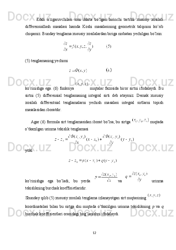             Erkli   o’zgaruvchilari   soni   ikkita   bo’lgan   birinchi   tartibli   xususiy   xosilali
differensiallash   masalasi   hamda   Koshi   masalasining   geometrik   talqinini   ko’rib
chiqamiz. Bunday tenglama xususiy xosilalardan biriga nisbatan yechilgan bo’lsin:
                                      
(5) tenglamaning yechimi  
                                         
ko’rinishga ega. (6) funksiya     nuqtalar fazosida biror sirtni ifodalaydi. Bu
sirtni   (5)   differensial   tenglamaning   integral   sirti   deb   ataymiz.   Demak   xususiy
xosilali   differentsial   tenglamalarni   yechish   masalasi   integral   sirtlarni   topish
masalasidan iboratdir. 
      Agar (6) formula sirt tenglamasidan iborat bo’lsa, bu sirtga   nuqtada
o’tkazilgan urinma tekislik tenglamasi 
yoki 
                                         
ko’rinishga   ega   bo’ladi,   bu   yerda   va     urinma
tekislikning burchak koeffisietlaridir.  
Shunday qilib (5) xususiy xosilali tenglama izlanayotgan sirt nuqtasining 
koordinatalari   bilan  bu  sirtga shu  nuqtada  o’tkazilgan  urinma tekislikning   ??????   va   ??????
burchak koeffisientlari orasidagi bog’lanishni ifodalaydi.  
12  
  