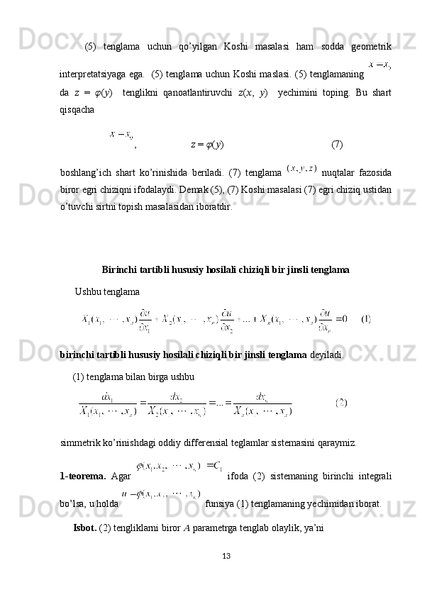 (5)   tenglama   uchun   qo’yilgan   Koshi   masalasi   ham   sodda   geometrik
interpretatsiyaga ega.   (5) tenglama uchun Koshi maslasi. (5) tenglamaning  
da   ??????   =   ?????? ( ?????? )     tenglikni   qanoatlantiruvchi   ?????? ( ?????? ,   ?????? )     yechimini   toping.   Bu   shart
qisqacha  
,                        ??????  =  ?????? ( ?????? )                           (7)
boshlang’ich   shart   ko’rinishida   beriladi.   (7)   tenglama     nuqtalar   fazosida
biror egri chiziqni ifodalaydi. Demak (5), (7) Koshi masalasi (7) egri chiziq ustidan
o’tuvchi sirtni topish masalasidan iboratdir. 
 
Birinchi tartibli hususiy hosilali chiziqli bir jinsli tenglama
        Ushbu tenglama  
birinchi tartibli hususiy hosilali chiziqli bir jinsli tenglama  deyiladi. 
     (1) tenglama bilan birga ushbu 
simmetrik ko’rinishdagi oddiy differensial teglamlar sistemasini qaraymiz.  
1-teorema.   Agar     ifoda   (2)   sistemaning   birinchi   integrali
bo’lsa, u holda  funsiya (1) tenglamaning yechimidan iborat. 
     Isbot.  (2) tengliklarni biror  ??????  parametrga tenglab olaylik, ya’ni 
13  
  