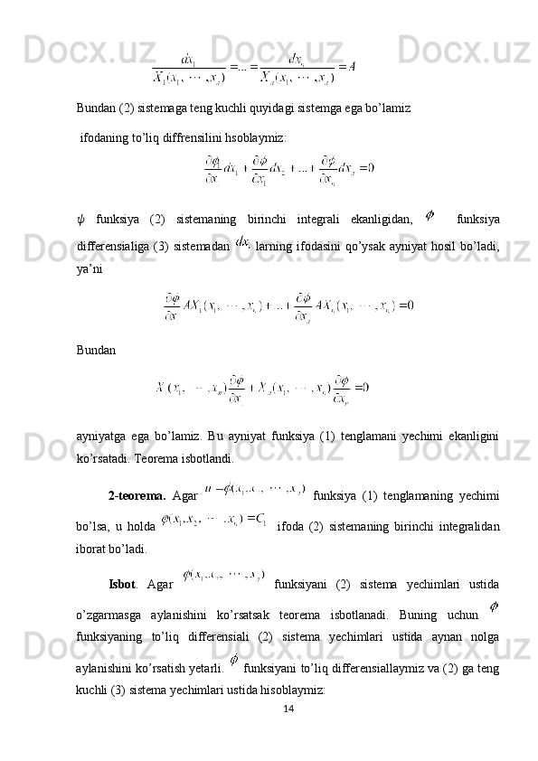 Bundan (2) sistemaga teng kuchli quyidagi sistemga ega bo’lamiz 
 ifodaning to’liq diffrensilini hsoblaymiz: 
??????   funksiya   (2)   sistemaning   birinchi   integrali   ekanligidan,       funksiya
differensialiga (3)  sistemadan     larning ifodasini  qo’ysak  ayniyat  hosil  bo’ladi,
ya’ni  
Bundan  
 
ayniyatga   ega   bo’lamiz.   Bu   ayniyat   funksiya   (1)   tenglamani   yechimi   ekanligini
ko’rsatadi. Teorema isbotlandi. 
2-teorema.   Agar     funksiya   (1)   tenglamaning   yechimi
bo’lsa,   u   holda       ifoda   (2)   sistemaning   birinchi   integralidan
iborat bo’ladi. 
Isbot .   Agar     funksiyani   (2)   sistema   yechimlari   ustida
o’zgarmasga   aylanishini   ko’rsatsak   teorema   isbotlanadi.   Buning   uchun  
funksiyaning   to’liq   differensiali   (2)   sistema   yechimlari   ustida   aynan   nolga
aylanishini ko’rsatish yetarli.   funksiyani to’liq differensiallaymiz va (2) ga teng
kuchli (3) sistema yechimlari ustida hisoblaymiz: 
14  
  