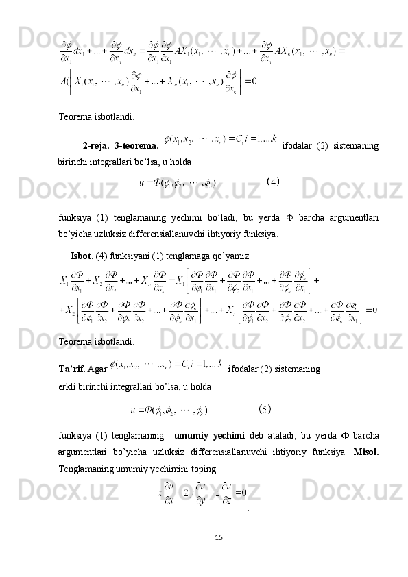Teorema isbotlandi. 
          2-reja.   3-teorema.     ifodalar   (2)   sistemaning
birinchi integrallari bo’lsa, u holda  
                                   
funksiya   (1)   tenglamaning   yechimi   bo’ladi,   bu   yerda   Ф   barcha   argumentlari
bo’yicha uzluksiz differensiallanuvchi ihtiyoriy funksiya. 
      Isbot.  (4) funksiyani (1) tenglamaga qo’yamiz: 
Teorema isbotlandi. 
Ta’rif.  Agar     ifodalar (2) sistemaning 
erkli birinchi integrallari bo’lsa, u holda  
                               
funksiya   (1)   tenglamaning     umumiy   yechimi   deb   ataladi,   bu   yerda     barcha
argumentlari   bo’yicha   uzluksiz   differensiallanuvchi   ihtiyoriy   funksiya.   Misol.
Tenglamaning umumiy yechimini toping 
                                       .  
15