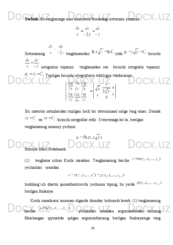 Yechish.  Bu tenglamaga mos simmetrik formadagi sistemani yozamiz .
                                               .  
Sistemaning     tenglamasidan     yoki     birinchi
  integralini   topamiz.     tenglamadan   esa     birinchi   integralni   topamiz.
  Topilgan birinchi integrallarni erkliligini tekshiramiz 
.
Bu   matritsa   ustunlaridan   tuzilgan   hech   bir   determinant   nolga   teng   emas.   Demak
   va     birinchi integrallar erkli. 3-teoremaga ko’ra, berilgan 
tenglamaning umumiy yechimi 
                                                    
formula bilan ifodalanadi. 
(1) tenglama   uchun   Koshi   masalasi.   Tenglamaning   barcha  
yechimlari  orasidan 
boshlang’ich   shartni   qanoatlantiruvchi   yechimni   toping,   bu   yerda  
berilgan funksiya. 
      Koshi masalasini umuman olganda shunday tushunish kerak: (1) tenglamaning
barcha       yechimlari   orasidan   argumentlardan   birining
fiksirlangan   qiymatida   qolgan   argumentlarning   berilgan   funksiyasiga   teng
16  
  