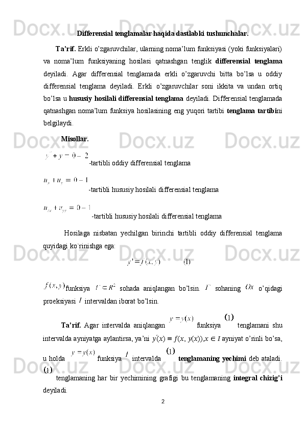 Differensial tenglamalar haqida dastlabki tushunchalar.
        Ta’rif.  Erkli o’zgaruvchilar, ularning noma’lum funksiyasi (yoki funksiyalari)
va   noma’lum   funksiyaning   hosilasi   qatnashgan   tenglik   differensial   tenglama
deyiladi.   Agar   differensial   tenglamada   erkli   o’zgaruvchi   bitta   bo’lsa   u   oddiy
differensial   tenglama   deyiladi.   Erkli   o’zgaruvchilar   soni   ikkita   va   undan   ortiq
bo’lsa u   hususiy hosilali differensial tenglama   deyiladi. Differensial tenglamada
qatnashgan noma’lum funksiya hosilasining eng yuqori tartibi   tenglama tartibi ni
belgilaydi. 
Misollar.  
-tartibli oddiy differensial tenglama 
-tartibli hususiy hosilali differensial tenglama 
-tartibli hususiy hosilali differensial tenglama 
            Hosilaga   nisbatan   yechilgan   birinchi   tartibli   oddiy   differensial   tenglama
quyidagi ko`rinishga ega: 
                                              
funksiya     sohada   aniqlangan   bo’lsin.     sohaning     o’qidagi
proeksiyasi   intervaldan iborat bo’lsin.  
Ta’rif.   Agar   intervalda   aniqlangan     funksiya     tenglamani   shu
intervalda ayniyatga aylantirsa, ya’ni  ?????? ′
( ?????? ) ≡  ?????? ( ?????? ,  ?????? ( ?????? )), ??????   ∈   ??????  ayniyat o’rinli bo’sa,
u holda      funksiya     intervalda      tenglamaning yechimi   deb ataladi.
  tenglamaning   har   bir   yechimining   grafigi   bu   tenglamaning   integral   chizig’i
deyiladi.  
2  
  