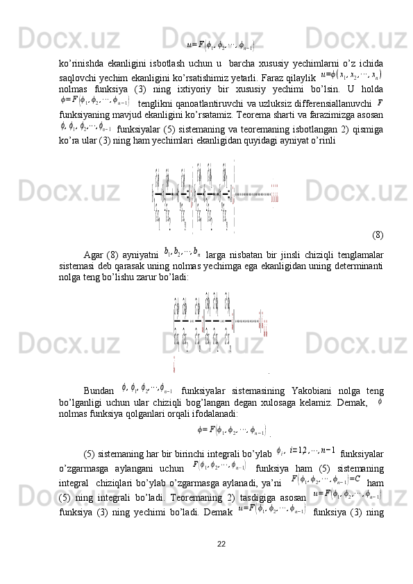 u=F(ϕ1,ϕ2,⋯	,ϕn−1)ko’rinishda   ekanligini   isbotlash   uchun   u     barcha   xususiy   yechimlarni   o’z   ichida
saqlovchi yechim ekanligini ko’rsatishimiz yetarli. Faraz qilaylik  	
u=ϕ(x1,x2,⋯	,xn)
nolmas   funksiya   (3)   ning   ixtiyoriy   bir   xususiy   yechimi   bo’lsin.   U   holda	
ϕ=	F(ϕ1,ϕ2,⋯	,ϕn−1)
   tenglikni qanoatlantiruvchi va uzluksiz differensiallanuvchi  	F
funksiyaning mavjud ekanligini ko’rsatamiz. Teorema sharti va farazimizga asosan	
ϕ,ϕ1,ϕ2,⋯	,ϕn−1
  funksiyalar  (5)   sistemaning  va  teoremaning isbotlangan  2)  qismiga
ko’ra ular (3) ning ham yechimlari ekanligidan quyidagi ayniyat o’rinli  	
b
1
∂ϕ
∂x
1
+b
2
∂ϕ
∂x
2
+⋯+b
n
∂ϕ
∂x
n
=0¿
}
b
1
∂ϕ
1
∂x
1
+b
2
∂ϕ
1
∂x
2
+⋯+b
n
∂ϕ
1
∂x
n
=0¿
}
⋯⋯⋯⋯⋯⋯⋯⋯⋯⋯⋯⋯¿}¿¿¿
(8)
Agar   (8)   ayniyatni  	
b1,b2,⋯	,bn   larga   nisbatan   bir   jinsli   chiziqli   tenglamalar
sistemasi deb qarasak uning nolmas yechimga ega ekanligidan uning determinanti
nolga teng bo’lishu zarur bo’ladi: 	
|
∂ϕ
∂x
1
∂ϕ
∂x
2
⋯
∂ϕ
∂x
n
¿||
∂ϕ
1
∂x
1
∂ϕ
1
∂x
2
⋯
∂ϕ
1
∂x
n
¿||⋯⋯⋯⋯⋯⋯⋯¿|¿	
¿	
¿¿
.
Bundan  	
ϕ,ϕ1,ϕ2,⋯	,ϕn−1   funksiyalar   sistemasining   Yakobiani   nolga   teng
bo’lganligi   uchun   ular   chiziqli   bog’langan   degan   xulosaga   kelamiz.   Demak,    	
ϕ
nolmas funksiya qolganlari orqali ifodalanadi: 	
ϕ=	F(ϕ1,ϕ2,⋯	,ϕn−1)
.
(5) sistemaning har bir birinchi integrali bo’ylab 	
ϕi,i=1,2	,⋯	,n−1  funksiyalar
o’zgarmasga   aylangani   uchun  	
F(ϕ1,ϕ2,⋯	,ϕn−1)   funksiya   ham   (5)   sistemaning
integral     chiziqlari   bo’ylab   o’zgarmasga   aylanadi,   ya’ni    	
F(ϕ1,ϕ2,⋯	,ϕn−1)=C   ham
(5)   ning   integrali   bo’ladi.   Teoremaning   2)   tasdigiga   asosan  	
u=F(ϕ1,ϕ2,⋯	,ϕn−1)
funksiya   (3)   ning   yechimi   bo’ladi.   Demak  	
u=F(ϕ1,ϕ2,⋯	,ϕn−1)   funksiya   (3)   ning
22  
  