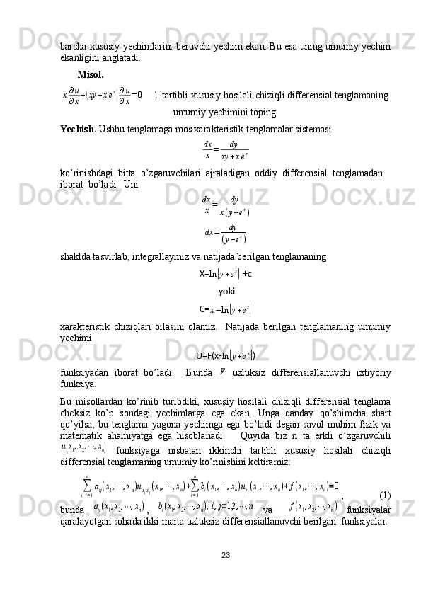 barcha xususiy yechimlarini beruvchi yechim ekan. Bu esa uning umumiy yechim
ekanligini anglatadi. 
       Misol.
x ∂ u
∂ x +( xy + x e x	) ∂ u
∂ x = 0
      1-tartibli xususiy hosilali chiziqli differensial tenglamaning
umumiy yechimini toping.
Yechish.  Ushbu tenglamaga mos xarakteristik tenglamalar sistemasi
dx
x = dy
xy + x e x
ko’rinishdagi  bitta  o’zgaruvchilari  ajraladigan  oddiy  differensial  tenglamadan 
iborat  bo’ladi.  Uni	
dx
x=	dy	
x(y+ex)
dx = dy
( y + e x
)
shaklda tasvirlab, integrallaymiz va natijada berilgan tenglamaning 
X=
ln	
| y + e x	|
 +c 
 yoki
C=
x − ln	
| y + e x	|
xarakteristik   chiziqlari   oilasini   olamiz.     Natijada   berilgan   tenglamaning   umumiy
yechimi 
U=F(x-
ln	
| y + e x	|
)
funksiyadan   iborat   bo’ladi.     Bunda  	
F   uzluksiz   differensiallanuvchi   ixtiyoriy
funksiya. 
Bu   misollardan   ko’rinib   turibdiki,   xususiy   hosilali   chiziqli   differensial   tenglama
cheksiz   ko’p   sondagi   yechimlarga   ega   ekan.   Unga   qanday   qo’shimcha   shart
qo’yilsa,   bu   tenglama   yagona   yechimga   ega   bo’ladi   degan   savol   muhim   fizik   va
matematik   ahamiyatga   ega   hisoblanadi.       Quyida   biz   n   ta   erkli   o’zgaruvchili	
u(x1,x2,⋯	,xn)
  funksiyaga   nisbatan   ikkinchi   tartibli   xususiy   hosilali   chiziqli
differensial tenglamaning umumiy ko’rinishini keltiramiz: 	
∑
i,j=1
n	
aij(x1,⋯	,xn)uxixj(x1,⋯	,xn)+∑
i=1
n
bi(x1,⋯	,xn)uxi(x1,⋯	,xn)+f(x1,⋯	,xn)=0
,  (1)
bunda  	
aij(x1,x2,⋯	,xn) ,  	bi(x1,x2,⋯	,xn),i,j=1,2	,⋯	,n   va    	f(x1,x2,⋯	,xn)   funksiyalar
qaralayotgan sohada ikki marta uzluksiz differensiallanuvchi berilgan  funksiyalar. 
23  
  