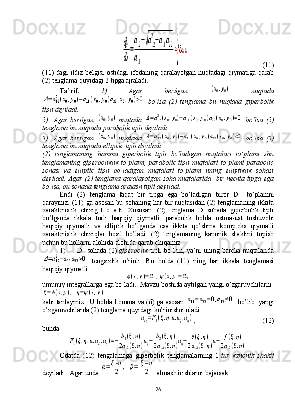 dy
dx	
=
a12−√a12
2
−a11a22	
a11	
¿
}
¿¿¿(11)
(11)   dagi   ildiz  belgisi   ostidagi   ifodaning  qaralayotgan   nuqtadagi   qiymatiga   qarab
(2) tenglama quyidagi 3 tipga ajraladi.
Ta’rif.   1)   Agar   berilgan  	
(x0,y0)   nuqtada	
Δ=a122(x0,y0)−a11(x0,y0)a22(x0,y0)>0
  bo’lsa   (2)   tenglama   bu   nuqtada   giperbolik
tipli deyiladi. 
2)     Agar   berilgan  	
(x0,y0)   nuqtada  	Δ=a122(x0,y0)−a11(x0,y0)a22(x0,y0)=0   bo’lsa   (2)
tenglama bu nuqtada parabolik tipli deyiladi. 
3)     Agar   berilgan  	
(x0,y0)   nuqtada  	Δ=a122(x0,y0)−a11(x0,y0)a22(x0,y0)<0   bo’lsa   (2)
tenglama bu nuqtada elliptik  tipli deyiladi.  
(2)   tenglamaning   hamma   giperbolik   tipli   bo’ladigan   nuqtalari   to’plami   shu
tenglamaning   giperboliklik   to’plami,   parabolic   tipli   nuqtalari   to’plami   parabolic
sohasi   va   elliptic   tipli   bo’ladigan   nuqtalari   to’plami   uning   elliptiklik   sohasi
deyiladi. Agar (2) tenglama qaralayotgan soha nuqtalarida   bir nechta tipga ega
bo’lsa, bu sohada tenglama aralash tipli deyiladi.  
Endi   (2)   tenglama   faqat   bir   tipga   ega   bo’ladigan   biror   D     to’plamni
qaraymiz.  (11)   ga  asosan  bu  sohaning   har   bir  nuqtasidan   (2)  tenglamaning  ikkita
xarakteristik   chizig’I   o’tadi.   Xususan,   (2)   tenglama   D   sohada   giperbolik   tipli
bo’lganda   ikkala   turli   haqiqiy   qiymatli,   parabolik   holda   ustma-ust   tushuvchi
haqiqiy   qiymatli   va   elliptik   bo’lganda   esa   ikkita   qo’shma   kompleks   qiymatli
xarakteristik   chiziqlar   hosil   bo’ladi.   (2)   tenglamaning   kanonik   shaklini   topish
uchun bu hollarni alohida-alohida qarab chiqamiz. 
1) D   sohada (2)   giperbolik   tipli  bo’lsin, ya’ni  uning barcha nuqtalarida	
Δ=a122−a11a22>0
  tengsizlik   o’rinli.   Bu   holda   (11)   ning   har   ikkala   tenglamasi
haqiqiy qiymatli 	
ϕ(x,y)=C1,ψ(x,y)=C2
umumiy integrallarga ega bo’ladi.  Mavzu boshida aytilgan yangi o’zgaruvchilarni	
ξ=ϕ(x,y),	η=ψ(x,y)
kabi tanlaymiz.   U holda Lemma va (6) ga asosan  	
¯a11=¯a22=	0,¯a12≠0    bo’lib, yangi
o’zgaruvchilarda (2) tenglama quyidagi ko’rinishni oladi:	
uξη=F1(ξ,η,u,uξ,uη)
, (12)
bunda	
F1(ξ,η,u,uξ,uη)=−	
¯b1(ξ,η)	
2¯a12(ξ,η)uξ−	
¯b2(ξ,η)	
2¯a12(ξ,η)uη−	¯c(ξ,η)	
2¯a12(ξ,η)u−	¯f(ξ,η)	
2¯a12(ξ,η)
.
Odatda   (12)   tengalamaga   giperbolik   tenglamalarning   1 -tur   kanonik   shakli
deyiladi.  Agar unda 	
α=	ξ+η
2	,	β=	ξ−η
2  almashtirishlarni bajarsak
26  
  