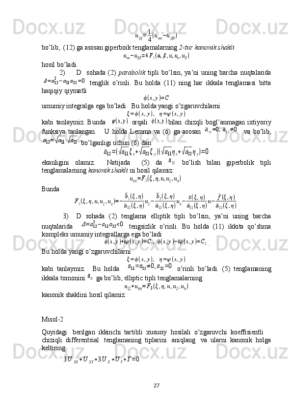 uξη=	1
4(uαα−uββ)bo’lib,  (12) ga asosan giperboik tenglamalarning  2-tur kanonik shakli	
uαα−uββ=4F1(α,β,u,uα,uβ)
hosil bo’ladi. 
2) D     sohada   (2)   parabolik   tipli   bo’lsin,   ya’ni   uning   barcha   nuqtalarida	
Δ=a122−a11a22=0
  tenglik   o’rinli.   Bu   holda   (11)   ning   har   ikkala   tenglamasi   bitta
haqiqiy qiymatli 	
ϕ(x,y)=C
umumiy integralga ega bo’ladi.  Bu holda yangi o’zgaruvchilarni   	
ξ=ϕ(x,y),	η=ψ(x,y)
kabi   tanlaymiz.   Bunda    	
ψ(x,y)   orqali  	ϕ(x,y) bilan   chizqli   bogl’anmagan   ixtiyoriy
funksiya   tanlangan.       U   holda   Lemma   va   (6)   ga   asosan  	
¯a11=0,¯a12≠0     va   bo’lib,	
a12=√a11	√a22
  bo’lganligi uchun (6) dan 	
¯a12=(√a11ξx+√a22ξy)(√a11ηx+√a22ηy)=	0
ekanligini   olamiz.     Natijada     (5)   da  	
¯a22   bo’lish   bilan   giperbolik   tipli
tenglamalarning  kanonik shakli  ni hosil qilamiz:	
uηη=F2(ξ,η,u,uξ,uη)
.
Bunda 	
F1(ξ,η,u,uξ,uη)=−	
¯b1(ξ,η)	
¯a22(ξ,η)uξ−	
¯b2(ξ,η)	
¯a22(ξ,η)uη−	¯c(ξ,η)	
¯a22(ξ,η)u−	¯f(ξ,η)	
¯a22(ξ,η)
.
3) D   sohada   (2)   tenglama   elliptik   tipli   bo’lsin,   ya’ni   uning   barcha
nuqtalarida    	
Δ=a122−a11a22<0   tengsizlik   o’rinli.   Bu   holda   (11)   ikkita   qo’shma
kompleks umumiy integrallarga ega bo’ladi	
ϕ(x,y)+iψ	(x,y)=C1,ϕ(x,y)−iψ	(x,y)=C2
.
Bu holda yangi o’zgaruvchilarni   	
ξ=ϕ(x,y),	η=ψ(x,y)
kabi   tanlaymiz.     Bu   holda    	
¯a11=¯a22≠	0,¯a12=0   o’rinli   bo’ladi.   (5)   tenglamaning
ikkala tomonini 	
¯a11  ga bo’lib, elliptic tipli tenglamalarning 	
uξξ+uηη=	F3(ξ,η,u,uξ,uη)
kanonik shaklini hosil qilamiz.  
Misol-2
Quyidagi   berilgan  ikkinchi  tartibli  xususiy  hosilali  o’zgaruvchi  koeffisientli  
chiziqli  differentsial   tenglamaning  tiplarini   aniqlang   va  ularni  kanonik  holga
keltiring
            	
3U	XX	+U	XY	+3U	X+U	Y+Y=0
27  
  