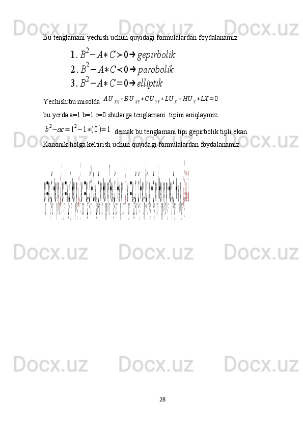 Bu tenglamani yechish uchun quyidagi formulalardan foydalanamiz 
              1	.B	2−	A	∗	C	≻	0	→	gepirbolik	
2	.B	
2
−	A	∗	C	≺	0	→	parobolik	
3	.B	2−	A	∗	C	=	0	→	elliptik
Yechish:bu misolda 	
AU	XX	+BU	XY	+CU	YY	+LU	X+HU	Y+LX	=	0
bu yerda a=1 b=1 c=0 shularga tenglamani  tipini aniqlaymiz.	
b2−	ac	=	12−	1∗(0)=	1
 demak bu tenglamani tipi gepirbolik tipli ekan.
Kanonik holga keltirish uchun quyidagi formulalardan foydalanamiz	
u
x
=u
ξ
ξ
x
+u
η
η
x
¿}
u
y
=u
ξ
ξ
y
+u
η
η
y
¿}
u
xx
=u
ξξ
ξ
x
2
+2u
ξη
ξ
x
η
x
+u
ηη
η
x
2
+u
ξ
ξ
xx
+u
η
η
xx
¿}
u
xy
=u
ξξ
ξ
x
ξ
y
+u
ξη
(ξ
x
η
y
+ξ
y
η
x
)+u
ηη
η
x
η
y
+u
ξ
ξ
xy
+u
η
η
xy
¿}
¿¿¿
28