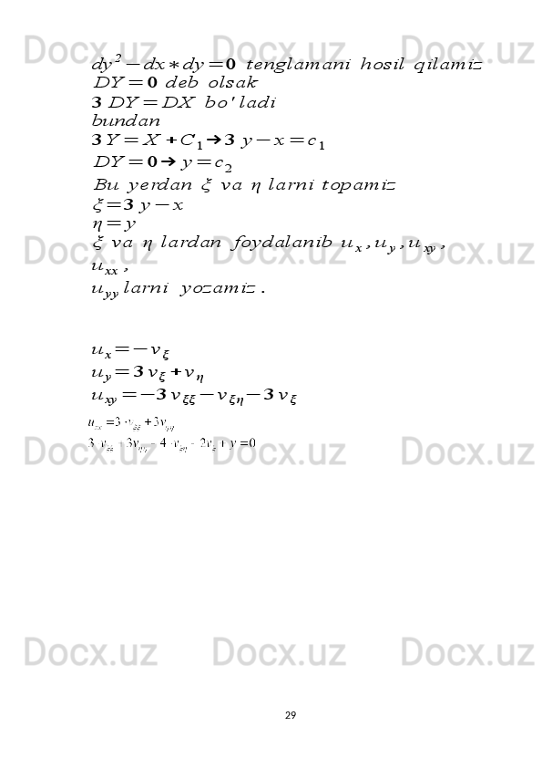 dy	2−	dx	∗	dy	=	0	tenglamani	hosil	qilamiz	
DY	=	0	deb	olsak	
3	DY	=	DX	bo	'	ladi	
bundan
3	Y	=	X	+	C	1→	3	y	−	x	=	c	1	
DY	=	0	→	y	=	c	2	
Bu	yerdan	ξ	va	η	larni	topamiz	
ξ	=	3	y	−	x	
η	=	y	
ξ	va	η	lardan	foydalanib	u	x	,u	y	,u	xy	,	
u	xx	,	
u	yy	larni	yozamiz	.	
u	x=	−	v	ξ	
u	y=	3	v	ξ+	v	η	
u	xy	=	−	3	v	ξξ	−	v	ξη	−	3	v	ξ 
 
29