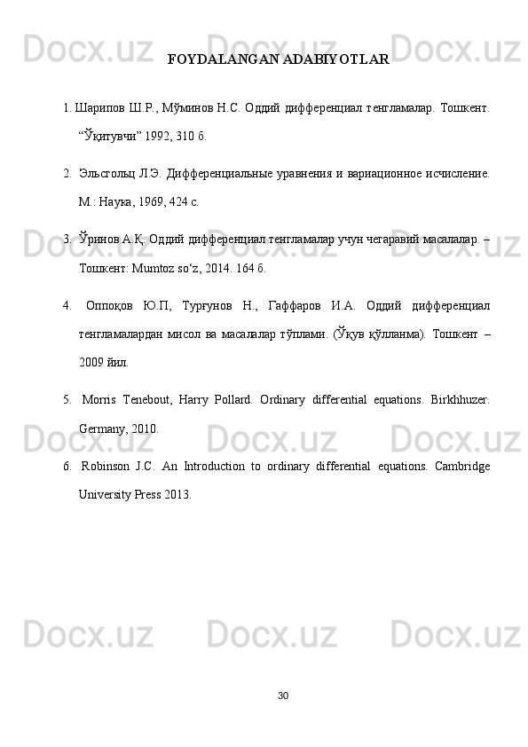  FOYDALANGAN ADABIYOTLAR
1. Шарипов  Ш.Р., Мўминов  Н.С.  Оддий  дифференциал  тенгламалар.  Тошкент.
“Ўқитувчи” 1992, 310 б.
2.   Эльсгольц Л.Э. Дифференциальные уравнения  и вариационное исчисление.
М.: Наука, 1969, 424 с.
3.  Ўринов А.Қ. Оддий дифференциал тенгламалар учун чегаравий масалалар. –
Тошкент:  Mumtoz   so ‘ z , 2014. 164 б.
4.   Оппоқов   Ю.П,   Турғунов   Н.,   Гаффаров   И.А.   Оддий   дифференциал
тенгламалардан   мисол   ва   масалалар   тўплами.   (Ўқув   қўлланма).   Тошкент   –
2009  йил.
5.   Morris   Tenebout,   Harry   Pollard.   Ordinary   differential   equations.   Birkhhuzer.
Germany, 2010.
6.   Robinson   J.C.   An   Introduction   to   ordinary   differential   equations.   Cambridge
University Press 2013.
30  
  
