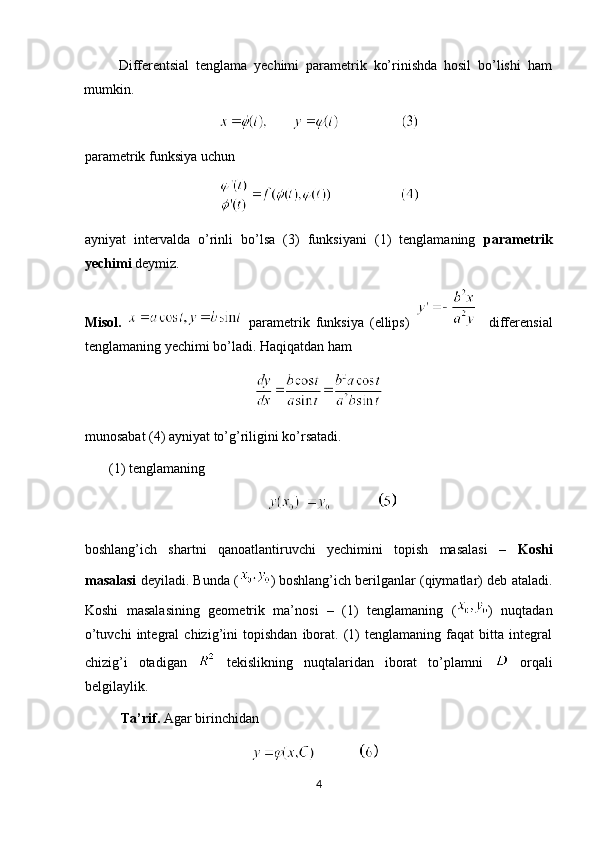Differentsial   tenglama   yechimi   parametrik   ko’rinishda   hosil   bo’lishi   ham
mumkin. 
parametrik funksiya uchun  
ayniyat   intervalda   o’rinli   bo’lsa   (3)   funksiyani   (1)   tenglamaning   parametrik
yechimi  deymiz.  
Misol.     parametrik   funksiya   (ellips)       differensial
tenglamaning yechimi bo’ladi. Haqiqatdan ham  
munosabat (4) ayniyat to’g’riligini ko’rsatadi. 
         (1) tenglamaning  
                                                    
boshlang’ich   shartni   qanoatlantiruvchi   yechimini   topish   masalasi   –   Koshi
masalasi   deyiladi. Bunda ( )   boshlang’ich berilganlar (qiymatlar) deb ataladi.
Koshi   masalasining   geometrik   ma’nosi   –   (1)   tenglamaning   ( )   nuqtadan
o’tuvchi   integral   chizig’ini   topishdan   iborat.   (1)   tenglamaning   faqat   bitta   integral
chizig’i   otadigan     tekislikning   nuqtalaridan   iborat   to’plamni     orqali
belgilaylik. 
Ta’rif.  Agar birinchidan  
4