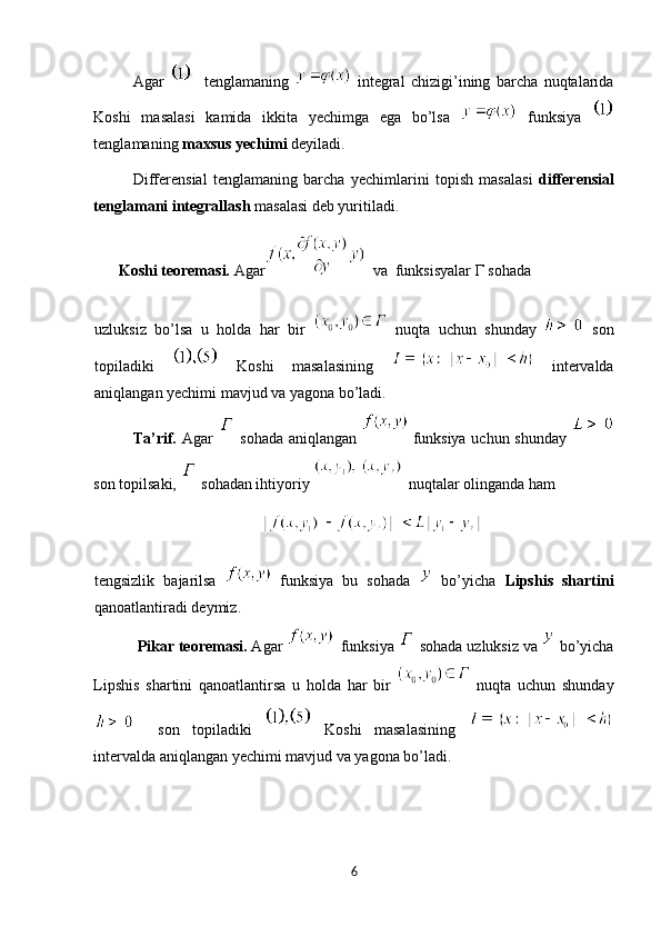Agar       tenglamaning     integral   chizigi’ining   barcha   nuqtalarida
Koshi   masalasi   kamida   ikkita   yechimga   ega   bo’lsa     funksiya  
tenglamaning  maxsus yechimi  deyiladi. 
Differensial   tenglamaning   barcha   yechimlarini   topish   masalasi   differensial
tenglamani integrallash  masalasi deb yuritiladi.  
      Koshi teoremasi.  Agar   va  funksisyalar  Г  sohada 
 
uzluksiz   bo’lsa   u   holda   har   bir     nuqta   uchun   shunday     son
topiladiki     Koshi   masalasining     intervalda
aniqlangan yechimi mavjud va yagona bo’ladi. 
Ta’rif.   Agar     sohada aniqlangan     funksiya uchun shunday  
son topilsaki,   sohadan ihtiyoriy     nuqtalar olinganda ham  
                                       
tengsizlik   bajarilsa     funksiya   bu   sohada     bo’yicha   Lipshis   shartini
qanoatlantiradi deymiz. 
  Pikar teoremasi.  Agar     funksiya   sohada uzluksiz va   bo’yicha
Lipshis   shartini   qanoatlantirsa   u   holda   har   bir     nuqta   uchun   shunday
    son   topiladiki     Koshi   masalasining  
intervalda aniqlangan yechimi mavjud va yagona bo’ladi. 
6