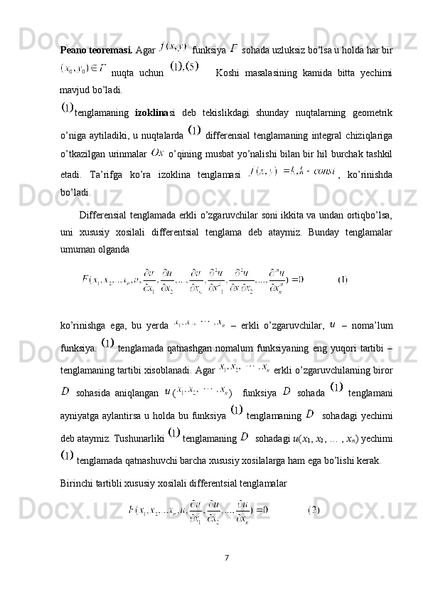 Peano teoremasi.  Agar     funksiya   sohada uzluksiz bo’lsa u holda har bir
  nuqta   uchun         Koshi   masalasining   kamida   bitta   yechimi
mavjud bo’ladi. 
tenglamaning   izoklina si   deb   tekislikdagi   shunday   nuqtalarning   geometrik
o’niga   aytiladiki,   u   nuqtalarda     differensial   tenglamaning   integral   chiziqlariga
o’tkazilgan urinmalar     o’qining musbat yo’nalishi bilan bir hil burchak tashkil
etadi.   Ta’rifga   ko’ra   izoklina   tenglamasi   ,   ko’rinishda
bo’ladi.   
           Differensial tenglamada erkli o’zgaruvchilar soni ikkita va undan ortiqbo’lsa,
uni   xususiy   xosilali   differentsial   tenglama   deb   ataymiz.   Bunday   tenglamalar
umuman olganda  
          
ko’rinishga   ega,   bu   yerda     –   erkli   o’zgaruvchilar,     –   noma’lum
funksiya.     tenglamada   qatnashgan   nomalum   funksiyaning   eng   yuqori   tartibi   –
tenglamaning tartibi xisoblanadi. Agar    erkli o’zgaruvchilarning biror
  sohasida   aniqlangan   ( )     funksiya     sohada     tenglamani
ayniyatga aylantirsa u holda bu funksiya     tenglamaning      sohadagi  yechimi
deb ataymiz. Tushunarliki    tenglamaning    sohadagi  ?????? ( ??????
1 ,  ??????
2 , … ,  ??????
?????? )  yechimi
 tenglamada qatnashuvchi barcha xususiy xosilalarga ham ega bo’lishi kerak.  
Birinchi tartibli xususiy xosilali differentsial tenglamalar  
 
7  
  