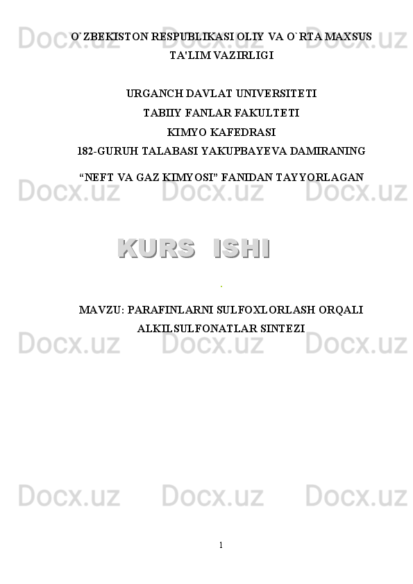 O`ZB Е KISTON R Е SPUBLIKASI OLIY VA O`RTA MAXSUS
TA'LIM VAZIRLIGI
URGANCH DAVLAT UNIV Е RSIT Е TI
TABIIY FANLAR FAKULTETI
KIMYO KAFEDRASI
1 8 2 -GURUH TALABASI  YAKUPBAYEVA DAMIRANING
“NEFT VA GAZ KIMYOSI”   FANIDAN TAYYORLAGAN
.
MAVZU : PARAFINLARNI SULFOXLORLASH ORQALI
ALKILSULFONATLAR SINTEZI
1KURS  ISHIKURS  ISHI  