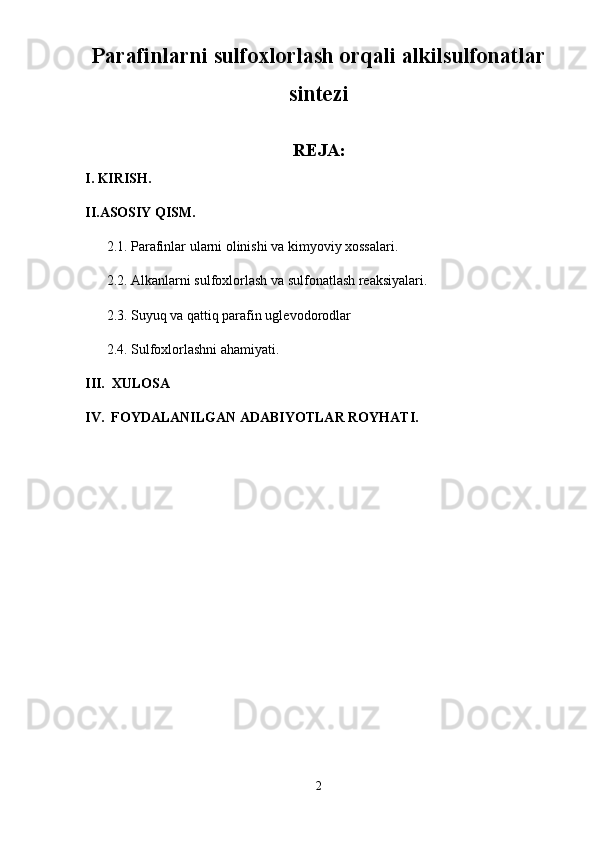 Parafinlarni sulfoxlorlash orqali alkilsulfonatlar
sintezi
    
REJA:
I. KIRISH.
II.ASOSIY QISM.
2.1. Parafinlar ularni olinishi va kimyoviy xossalari.
2.2. Alkanlarni sulfoxlorlash va sulfonatlash reaksiyalari.
2.3. Suyuq va qattiq parafin uglevodorodlar
2.4. Sulfoxlorlashni ahamiyati.
III.  XULOSA
IV.  FOYDALANILGAN ADABIYOTLAR ROYHATI.
2 