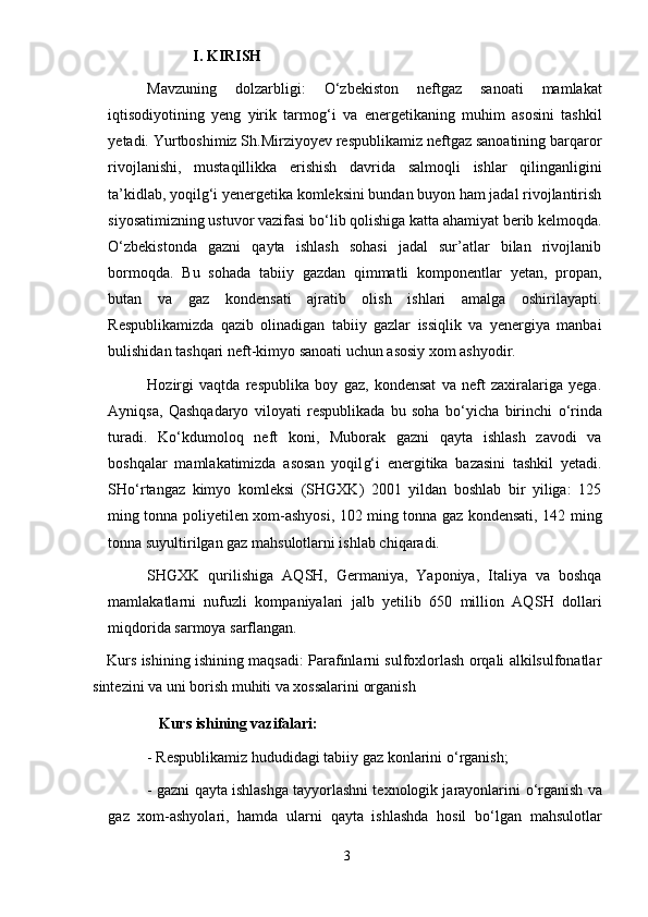              I.   KIRISH
Mavzuning   dolzarbligi:   О ‘zbekiston   neftgaz   sanoati   mamlakat
iqtisodiyotining   yeng   yirik   tarmog‘i   va   e nergetikaning   muhim   asosini   tashkil
yetadi. Yurtboshimiz Sh.Mirziyoyev respublikamiz neftgaz sanoatining barqaror
rivojlanishi,   mustaqillikka   e rishish   davri da   salmoqli   ishlar   qilinganligini
ta’kidlab, yoqilg‘i yenergetika komleksini bundan buyon ham jadal rivojlantirish
siyosatimizning ustuvor vazifasi b о ‘lib qolishiga katta ahamiyat berib kelmoqda.
О ‘zbekistonda   gazni   qayta   ishlash   sohasi   jadal   sur’atlar   bilan   rivojlanib
bormoqda.   Bu   sohada   tabiiy   gazdan   qimmatli   komponentlar   yetan,   propan,
butan   va   gaz   kondensati   ajratib   olish   ishlari   amalga   oshirilayapti.
Respublikamizda   qazib   olinadigan   tabiiy   gazlar   issiqlik   va   yenergiya   manbai
bulishidan tashqari neft-kimyo sanoati uchun asosiy xom ashyodir. 
Hozirgi   vaqtda   respublika   boy   gaz,   kondensat   va   neft   zaxiralariga   yega.
Ayniqsa,   Qashqadaryo   viloyati   respublikada   bu   soha   b о ‘yicha   birinchi   о ‘rinda
turadi.   K о ‘kdumoloq   neft   koni,   Muborak   gazni   qayta   ishlash   zavodi   va
boshqalar   mamlakatimizda   asosan   yoqil g‘ i   energitika   bazasini   tashkil   yetadi.
SH о‘ rtangaz   kimyo   komleksi   (SHGXK)   2001   yildan   boshlab   bir   yiliga:   125
ming tonna poliyetilen xom-ashyosi, 102 ming tonna gaz kondensati, 142 ming
tonna suyultirilgan gaz mahsulotlarni ishlab chiqaradi. 
SHGXK   qurilishiga   AQ SH ,   Germaniya,   Yaponiya,   Italiya   va   boshqa
mamlakatlarni   nufuzli   kompaniyalari   jalb   yetilib   650   million   AQ SH   dollari
miqdorida sarmoya sarflangan.
     Kurs ishining ishining maqsadi: Parafinlarni sulfoxlorlash orqali alkilsulfonatlar
sintezini va uni borish muhiti va xossalarini organish 
    Kurs ishining vazifalari:
- Respublikamiz hududidagi tabiiy gaz konlarini  о ‘rganish;
- gazni qayta ishlashga tayyorlashni texnologik jarayonlarini   о ‘rganish va
gaz   xom-ashyolari,   hamda   ularni   qayta   ishlashda   hosil   b о‘ lgan   mahsulotlar
3 