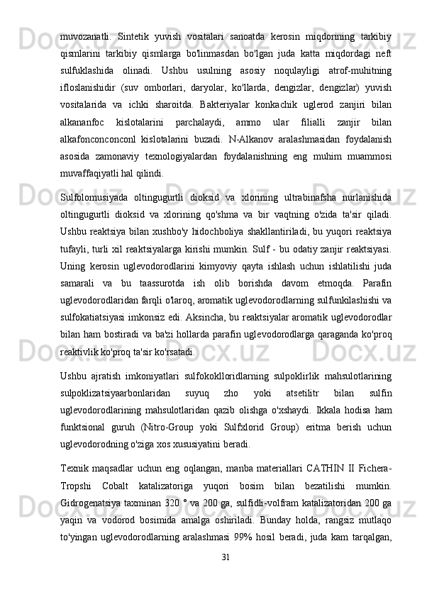 muvozanatli.   Sintetik   yuvish   vositalari   sanoatda   kerosin   miqdorining   tarkibiy
qismlarini   tarkibiy   qismlarga   bo'linmasdan   bo'lgan   juda   katta   miqdordagi   neft
sulfuklashida   olinadi.   Ushbu   usulning   asosiy   noqulayligi   atrof-muhitning
ifloslanishidir   (suv   omborlari,   daryolar,   ko'llarda,   dengizlar,   dengizlar)   yuvish
vositalarida   va   ichki   sharoitda.   Bakteriyalar   konkachik   uglerod   zanjiri   bilan
alkananfoc   kislotalarini   parchalaydi,   ammo   ular   filialli   zanjir   bilan
alkafonconconconl   kislotalarini   buzadi.   N-Alkanov   aralashmasidan   foydalanish
asosida   zamonaviy   texnologiyalardan   foydalanishning   eng   muhim   muammosi
muvaffaqiyatli hal qilindi.
Sulfolomusiyada   oltingugurtli   dioksid   va   xlorining   ultrabinafsha   nurlanishida
oltingugurtli   dioksid   va   xlorining   qo'shma   va   bir   vaqtning   o'zida   ta'sir   qiladi.
Ushbu   reaktsiya   bilan   xushbo'y   hidochboliya   shakllantiriladi,   bu   yuqori   reaktsiya
tufayli, turli xil  reaktsiyalarga kirishi  mumkin. Sulf - bu odatiy zanjir reaktsiyasi.
Uning   kerosin   uglevodorodlarini   kimyoviy   qayta   ishlash   uchun   ishlatilishi   juda
samarali   va   bu   taassurotda   ish   olib   borishda   davom   etmoqda.   Parafin
uglevodorodlaridan farqli o'laroq, aromatik uglevodorodlarning sulfunkilashishi va
sulfokatiatsiyasi  imkonsiz edi. Aksincha,  bu reaktsiyalar  aromatik uglevodorodlar
bilan ham  bostiradi va ba'zi  hollarda parafin uglevodorodlarga qaraganda ko'proq
reaktivlik ko'proq ta'sir ko'rsatadi.
Ushbu   ajratish   imkoniyatlari   sulfokoklloridlarning   sulpoklirlik   mahsulotlarining
sulpoklizatsiyaarbonlaridan   suyuq   zho   yoki   atsetilitr   bilan   sulfin
uglevodorodlarining   mahsulotlaridan   qazib   olishga   o'xshaydi.   Ikkala   hodisa   ham
funktsional   guruh   (Nitro-Group   yoki   Sulfxlorid   Group)   eritma   berish   uchun
uglevodorodning o'ziga xos xususiyatini beradi.
Texnik   maqsadlar   uchun   eng   oqlangan,   manba   materiallari   CATHIN   II   Fichera-
Tropshi   Cobalt   katalizatoriga   yuqori   bosim   bilan   bezatilishi   mumkin.
Gidrogenatsiya taxminan 320 ° va 200 ga, sulfidli-volfram katalizatoridan 200 ga
yaqin   va   vodorod   bosimida   amalga   oshiriladi.   Bunday   holda,   rangsiz   mutlaqo
to'yingan   uglevodorodlarning   aralashmasi   99%   hosil   beradi,   juda   kam   tarqalgan,
31 