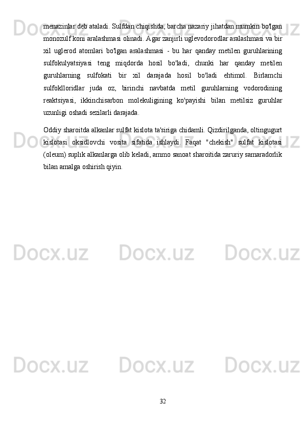 menazinlar deb ataladi. Sulfdan chiqishda, barcha nazariy jihatdan mumkin bo'lgan
monozulf koni aralashmasi olinadi. Agar zanjirli uglevodorodlar aralashmasi va bir
xil   uglerod   atomlari   bo'lgan   aralashmasi   -   bu   har   qanday   metilen   guruhlarining
sulfokulyatsiyasi   teng   miqdorda   hosil   bo'ladi,   chunki   har   qanday   metilen
guruhlarning   sulfokati   bir   xil   darajada   hosil   bo'ladi   ehtimol.   Birlamchi
sulfoklloridlar   juda   oz,   birinchi   navbatda   metil   guruhlarning   vodorodining
reaktsiyasi,   ikkinchisarbon   molekuligining   ko'payishi   bilan   metilsiz   guruhlar
uzunligi oshadi sezilarli darajada.
Oddiy sharoitda alkanlar sulfat kislota ta'siriga chidamli. Qizdirilganda, oltingugurt
kislotasi   oksidlovchi   vosita   sifatida   ishlaydi.   Faqat   "chekish"   sulfat   kislotasi
(oleum) suplık alkanlarga olib keladi, ammo sanoat sharoitida zaruriy samaradorlik
bilan amalga oshirish qiyin.
32 