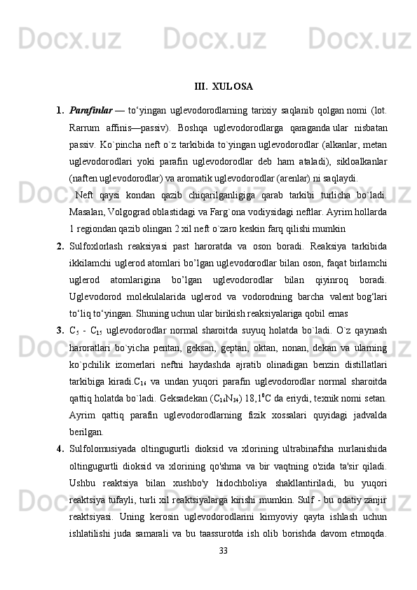III.  XULOSA
1. Parafinlar   —   to‘yingan   uglevodorodlarning   tarixiy   saqlanib   qolgan   nomi   (lot.
Rarrum   affinis—passiv).   Boshqa   uglevodorodlarga   qaraganda   ular   nisbatan
passiv.  Ko`pincha  neft   o`z tarkibida to`yingan uglevodorodlar  (alkanlar, metan
uglevodorodlari   yoki   parafin   uglevodorodlar   deb   ham   ataladi),   sikloalkanlar
(naften uglevodorodlar) va aromatik uglevodorodlar (arenlar) ni saqlaydi. 
  Neft   qaysi   kondan   qazib   chiqarilganligiga   qarab   tarkibi   turlicha   bo`ladi.
Masalan, Volgograd oblastidagi va Farg`ona vodiysidagi neftlar. Ayrim hollarda
1 regiondan qazib olingan 2 xil neft o`zaro keskin farq qilishi mumkin
2. Sulfoxlorlash   reaksiyasi   past   haroratda   va   oson   boradi.   Reaksiya   tarkibida
ikkilamchi uglerod atomlari bo’lgan uglevodorodlar bilan oson, faqat birlamchi
uglerod   atomlarigina   bo’lgan   uglevodorodlar   bilan   qiyinroq   boradi.
Uglevodorod   molekulalarida   uglerod   va   vodorodning   barcha   valent   bog‘lari
to‘liq to‘yingan.  Shuning uchun ular birikish reaksiyalariga   qobil emas
3. C
5   -   C
15   uglevodorodlar   normal   sharoitda   suyuq   holatda   bo`ladi.   O`z   qaynash
haroratlari   bo`yicha   pentan,   geksan,   geptan,   oktan,   nonan,   dekan   va   ularning
ko`pchilik   izomerlari   neftni   haydashda   ajratib   olinadigan   benzin   distillatlari
tarkibiga   kiradi.C
16   va   undan   yuqori   parafin   uglevodorodlar   normal   sharoitda
qattiq holatda bo`ladi. Geksadekan (C
16 N
34 ) 18,1 0
C da eriydi, texnik nomi setan.
Ayrim   qattiq   parafin   uglevodorodlarning   fizik   xossalari   quyidagi   jadvalda
berilgan. 
4. Sulfolomusiyada   oltingugurtli   dioksid   va   xlorining   ultrabinafsha   nurlanishida
oltingugurtli   dioksid   va   xlorining   qo'shma   va   bir   vaqtning   o'zida   ta'sir   qiladi.
Ushbu   reaktsiya   bilan   xushbo'y   hidochboliya   shakllantiriladi,   bu   yuqori
reaktsiya tufayli, turli xil reaktsiyalarga kirishi mumkin. Sulf - bu odatiy zanjir
reaktsiyasi.   Uning   kerosin   uglevodorodlarini   kimyoviy   qayta   ishlash   uchun
ishlatilishi   juda   samarali   va   bu   taassurotda   ish   olib   borishda   davom   etmoqda.
33 
