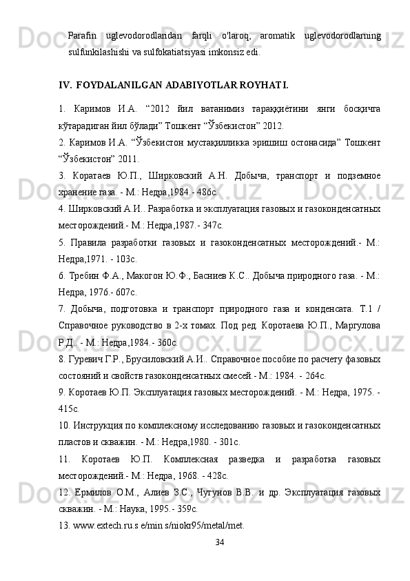 Parafin   uglevodorodlaridan   farqli   o'laroq,   aromatik   uglevodorodlarning
sulfunkilashishi va sulfokatiatsiyasi imkonsiz edi.
IV.  FOYDALANILGAN ADABIYOTLAR ROYHATI.
1.   Каримов   И . А .   “2012   йил   ватанимиз   тараққиётини   янги   босқичга
кўтарадиган   йил   бўлади ”  Тошкент  “ Ўзбекистон ” 2012.
2.   Каримов   И . А .   “ Ўзбекистон   мустақилликка   эришиш   остонасида ”   Тошкент
“ Ўзбекистон ” 2011.
3.   Коратаев   Ю.П.,   Ширковский   А.Н.   Добыча,   транспорт   и   подземное
хранение газа. - М.: Недра,1984.- 486с.
4. Ширковский А.И.. Разработка и эксплуатация газовых и газоконденсатных
месторождений.- М.: Недра,1987.- 347с.
5.   Правила   разработки   газовых   и   газоконденсатных   месторождений.-   М.:
Недра,1971. - 103с.
6. Требин Ф.А., Макогон Ю.Ф., Басниев К.С.. Добыча природного газа. - М.:
Недра, 1976.- 607с.
7.   Добыча,   подготовка   и   транспорт   природного   газа   и   конденсата.   Т.1   /
Справочное   руководство   в   2-х   томах.   Под   ред.   Коротаева   Ю.П.,   Маргулова
Р.Д.. - М.: Недра,1984.- 360с.
8. Гуревич Г.Р., Брусиловский А.И.. Справочное пособие по расчету фазовых
состояний и свойств газоконденсатных смесей.- М.: 1984. - 264с.
9. Коротаев Ю.П. Эксплуатация газовых месторождений. - М.: Недра, 1975. -
415с.
10. Инструкция по комплексному исследованию газовых и газоконденсатных
пластов и скважин. - М.: Недра,1980. - 301с.
11.   Коротаев   Ю.П.   Комплексная   разведка   и   разработка   газовых
месторождений.- М.: Недра, 1968. - 428с.
12.   Ермилов   О.М.,   Алиев   З.С.,   Чугунов   В.В.   и   др.   Эксплуатация   газовых
скважин. - М.: Наука, 1995.-  359 с .
13. www.extech.ru.s e/min s/niokr95/metal/met.
34 