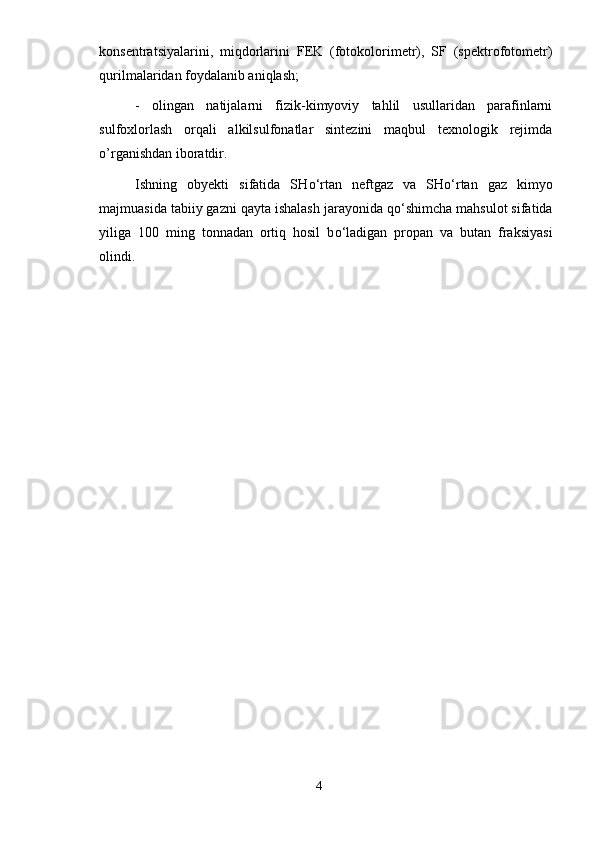konsentratsiyalarini,   miqdorlarini   FEK   (fotokolorimetr),   SF   (spektrofotometr)
qurilmalaridan foydalanib aniqlash;
-   olingan   natijalarni   fizik-kimyoviy   tahlil   usullaridan   parafinlarni
sulfoxlorlash   orqali   alkilsulfonatlar   sintezini   maqbul   texnologik   rejimda
o’rganishdan iboratdir.
Ishning   obyekti   sifatida   SH о ‘rtan   neftgaz   va   SH о ‘rtan   gaz   kimyo
majmuasida tabiiy gazni qayta ishalash jarayonida q о ‘shimcha mahsulot sifatida
yiliga   100   ming   tonnadan   ortiq   hosil   b о ‘ladigan   propan   va   butan   fraksiyasi
olindi. 
4 