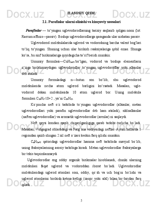 II.ASOSIY QISM.
2.1.  Parafinlar ularni olinishi va kimyoviy xossalari
      Parafinlar   —   to‘yingan   uglevodorodlarning   tarixiy   saqlanib   qolgan   nomi   (lot.
Rarrum affinis—passiv). Boshqa uglevodorodlarga qaraganda   ular nisbatan passiv.
Uglevodorod molekulalarida uglerod va vodorodning barcha valent   bog‘lari
to‘liq   to‘yingan.   Shuning   uchun   ular   birikish   reaksiyalariga   qobil   emas.   Shunga
ko‘ra, bu sinf birikmalariga quyidagicha ta’rif   berish mumkin:
Umumiy   formulasi—CnH
2n+2   bo‘lgan,   vodorod   va   boshqa   elementlarni
o‘ziga   biriktirmaydigan   uglevodorodlar   to‘yingan   uglevodorodlar   yoki   alkanlar
deb ataladi.
Umumiy   formuladagi   n—butun   son   bo‘lib,   shu   uglevodorod
molekulasida   necha   atom   uglerod   borligini   ko‘rsatadi.   Masalan,   ugle-
vodorod   dekan   molekulasida   10   atom   uglerod   bor.   Uning   molekula
formulasi C
10 H
2 ·10+2 , ya’ni C
10 H
22 .
Ko`pincha   neft   o`z   tarkibida   to`yingan   uglevodorodlar   (alkanlar,   metan
uglevodorodlari   yoki   parafin   uglevodorodlar   deb   ham   ataladi),   sikloalkanlar
(naften uglevodorodlar) va aromatik uglevodorodlar (arenlar) ni saqlaydi. 
Neft   qaysi   kondan   qazib   chiqarilganligiga   qarab   tarkibi   turlicha   bo`ladi.
Masalan, Volgograd oblastidagi va Farg`ona vodiysidagi neftlar. Ayrim hollarda 1
regiondan qazib olingan 2 xil neft o`zaro keskin farq qilishi mumkin. 
C
n H
2n+2   qatoridagi   uglevodorodlar   hamma   neft   tarkibida   mavjud   bo`lib,
uning fraksiyalarining asosiy tarkibiga kiradi. Metan uglevodorodlar fraksiyalarga
bir tekis taqsimlanmaydi
      Ugl е v о d о r о dl а r   eng   о ddiy   о rg а nik   birikm а l а r   his о bl а n а di,   chunki   ul а rning
m о l е kul а si   f а q а t   ugl е r о d   v а   v о d о r о dd а n   ib о r а t   bo`l а di.   Ugl е v о d о r о dl а r
m о l е kul а sid а gi   ugl е r о d   а t о ml а ri   s о ni,   о ddiy,   qo`sh   v а   uch   b о g`ni   bo`lishi   v а
ugl е r о d   а t о ml а rini   birikish   k е tm а -k е tligi   (z а njir   yoki   sikl)   bil а n   bir-birid а n   f а rq
qil а di. 
5 