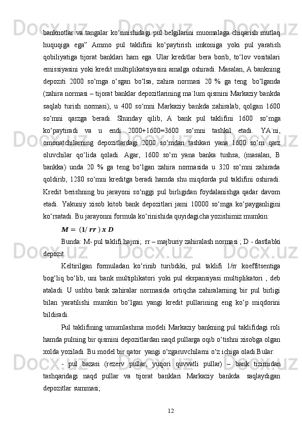 12banknotlar  va  tangalar  ko‘rinishidagi  pul   belgilarini   muomalaga  chiqarish  mutlaq
huquqiga   ega”   Ammo   pul   taklifini   ko‘paytirish   imkoniga   yoki   pul   yaratish
qobiliyatiga   tijorat   banklari   ham   ega.   Ular   kreditlar   bera   borib,   to‘lov   vositalari
emissiyasini yoki kredit multiplikatsiyasini amalga oshiradi. Masalan, A bankning
depoziti   2000   so‘mga   o‘sgan   bo‘lsa,   zahira   normasi   20   %   ga   teng   bo‘lganda
(zahira normasi – tijorat banklar depozitlarining ma`lum qismini Markaziy bankda
saqlab   turish   normasi),   u   400   so‘mni   Markaziy   bankda   zahiralab,   qolgan   1600
so‘mni   qarzga   beradi.   Shunday   qilib,   A   bank   pul   taklifini   1600   so‘mga
ko‘paytiradi   va   u   endi   2000+1600=3600   so‘mni   tashkil   etadi.   YA`ni,
omonatchilarning   depozitlardagi   2000   so‘mdan   tashkari   yana   1600   so‘m   qarz
oluvchilar   qo‘lida   qoladi.   Agar,   1600   so‘m   yana   banka   tushsa,   (masalan,   B
bankka)   unda   20   %   ga   teng   bo‘lgan   zahira   normasida   u   320   so‘mni   zahirada
qoldirib,  1280   so‘mni   kreditga   beradi   hamda   shu   miqdorda   pul   taklifini   oshiradi.
Kredit   berishning   bu   jarayoni   so‘nggi   pul   birligidan   foydalanishga   qadar   davom
etadi.   Yakuniy   xisob   kitob   bank   depozitlari   jami   10000   so‘mga   ko‘payganligini
ko‘rsatadi. Bu   jarayonni   formula   ko‘rinishida   quyidagicha   yozishimiz   mumkin:
??????   =   (??????/   ???????????? )   ??????   ??????
Bunda:   M- pul taklifi hajmi;   rr – majburiy zahiralash normasi ;   D   - dastlabki
depozit.
Keltirilgan   formuladan   ko‘rinib   turibdiki,   pul   taklifi   1/rr   koeffitsentiga
bog‘liq   bo‘lib,   uni   bank   multiplikatori   yoki   pul   ekspansiyasi   multiplikatori   ,   deb
ataladi.   U   ushbu   bank   zahiralar   normasida   ortiqcha   zahiralarning   bir   pul   birligi
bilan   yaratilishi   mumkin   bo‘lgan   yangi   kredit   pullarining   eng   ko‘p   miqdorini
bildiradi.
Pul   taklifining  umumlashma  modeli  Markaziy   bankning  pul   taklifidagi  roli
hamda pulning bir qismini depozitlardan naqd pullarga oqib o‘tishni xisobga olgan
xolda   yoziladi. Bu   model   bir   qator   yangi   o‘zgaruvchilarni   o‘z   ichiga   oladi.Bular:
-   pul   bazasi   (rezerv   pullar,   yuqori   quvvatli   pullar)   –   bank   tizimidan
tashqaridagi   naqd   pullar   va   tijorat   banklari   Markaziy   bankda   saqlaydigan
depozitlar   summasi; 