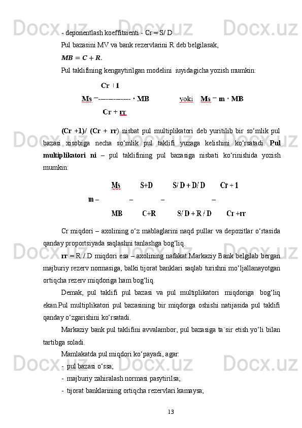 13-   deponentlash   koeffitsienti   -   Cr   = S/   D
Pul   bazasini   MV   va   bank   rezervlarini   R   deb   belgilasak,
????????????   =   ??????   +   ??????.
Pul   taklifining   kengaytirilgan   modelini   iuyidagicha   yozish   mumkin:
(Cr   +1)/   (Cr   +   rr )   nisbat   pul   multiplikatori   deb   yuritilib   bir   so‘mlik   pul
bazasi   xisobiga   necha   so‘mlik   pul   taklifi   yuzaga   kelishini   ko‘rsatadi.   Pul
multiplikatori   ni   –   pul   taklifining   pul   bazasiga   nisbati   ko‘rinishida   yozish
mumkin:
Cr miqdori – axolining o‘z mablaglarini naqd pullar va depozitlar o‘rtasida
qanday   proportsiyada   saqlashni   tanlashga   bog‘liq.
rr   = R / D miqdori esa – axolining nafakat Markaziy Bank belgilab bergan
majburiy rezerv normasiga, balki tijorat banklari saqlab turishni mo‘ljallanayotgan
ortiqcha   rezerv   miqdoriga   ham   bog‘liq.
Demak,   pul   taklifi   pul   bazasi   va   pul   multiplikatori   miqdoriga   bog‘liq
ekan.Pul   multiplikatori   pul   bazasining   bir   miqdorga   oshishi   natijasida   pul   taklifi
qanday   o‘zgarishini   ko‘rsatadi.
Markaziy bank pul taklifini avvalambor, pul bazasiga ta`sir etish yo‘li bilan
tartibga   soladi.
Mamlakatda   pul miqdori   ko‘payadi,   agar:
- pul   bazasi   o‘ssa;
- majburiy   zahiralash   normasi   pasytirilsa;
- tijorat   banklarining   ortiqcha   rezervlari   kamaysa; 