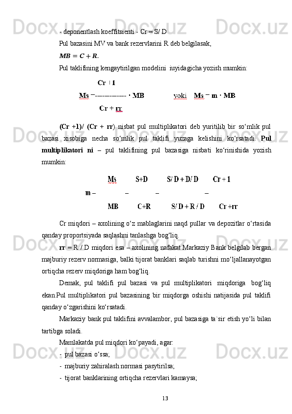 13-   deponentlash   koeffitsienti   -   Cr   = S/   D
Pul   bazasini   MV   va   bank   rezervlarini   R   deb   belgilasak,
????????????   =   ??????   +   ??????.
Pul   taklifining   kengaytirilgan   modelini   iuyidagicha   yozish   mumkin:
(Cr   +1)/   (Cr   +   rr )   nisbat   pul   multiplikatori   deb   yuritilib   bir   so‘mlik   pul
bazasi   xisobiga   necha   so‘mlik   pul   taklifi   yuzaga   kelishini   ko‘rsatadi.   Pul
multiplikatori   ni   –   pul   taklifining   pul   bazasiga   nisbati   ko‘rinishida   yozish
mumkin:
Cr miqdori – axolining o‘z mablaglarini naqd pullar va depozitlar o‘rtasida
qanday   proportsiyada   saqlashni   tanlashga   bog‘liq.
rr   = R / D miqdori esa – axolining nafakat Markaziy Bank belgilab bergan
majburiy rezerv normasiga, balki tijorat banklari saqlab turishni mo‘ljallanayotgan
ortiqcha   rezerv   miqdoriga   ham   bog‘liq.
Demak,   pul   taklifi   pul   bazasi   va   pul   multiplikatori   miqdoriga   bog‘liq
ekan.Pul   multiplikatori   pul   bazasining   bir   miqdorga   oshishi   natijasida   pul   taklifi
qanday   o‘zgarishini   ko‘rsatadi.
Markaziy bank pul taklifini avvalambor, pul bazasiga ta`sir etish yo‘li bilan
tartibga   soladi.
Mamlakatda   pul miqdori   ko‘payadi,   agar:
- pul   bazasi   o‘ssa;
- majburiy   zahiralash   normasi   pasytirilsa;
- tijorat   banklarining   ortiqcha   rezervlari   kamaysa;