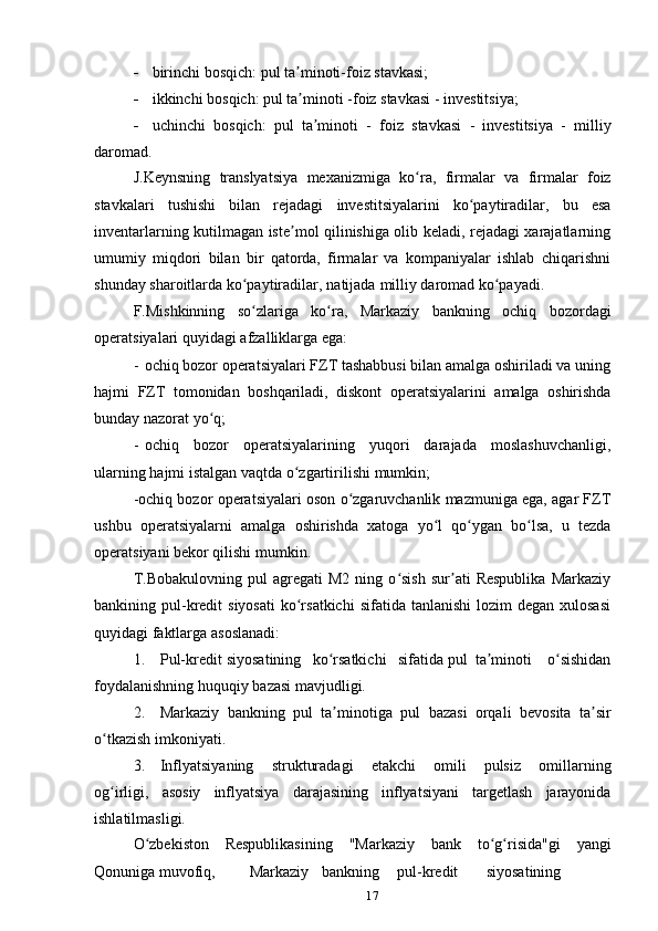 17 birinchi   bosqich:   pul   ta minoti-foizʼ   stavkasi;
 ikkinchi   bosqich:   pul   ta minoti
ʼ   -foiz   stavkasi   -   investitsiya;
 uchinchi   bosqich:   pul   ta minoti	
ʼ   -   foiz   stavkasi   -   investitsiya   -   milliy
daromad.
J.Keynsning   translyatsiya   mexanizmiga   ko ra,	
ʻ   firmalar   va   firmalar   foiz
stavkalari   tushishi   bilan   rejadagi   investitsiyalarini   ko paytiradilar,	
ʻ   bu   esa
inventarlarning kutilmagan iste mol qilinishiga olib keladi, rejadagi xarajatlarning	
ʼ
umumiy   miqdori   bilan   bir   qatorda,   firmalar   va   kompaniyalar   ishlab   chiqarishni
shunday   sharoitlarda   ko paytiradilar,	
ʻ   natijada   milliy   daromad   ko payadi.	ʻ
F.Mishkinning   so zlariga	
ʻ   ko ra,	ʻ   Markaziy   bankning   ochiq   bozordagi
operatsiyalari   quyidagi   afzalliklarga   ega:
- ochiq bozor operatsiyalari FZT tashabbusi bilan amalga oshiriladi va uning
hajmi   FZT   tomonidan   boshqariladi,   diskont   operatsiyalarini   amalga   oshirishda
bunday   nazorat   yo q;	
ʻ
- ochiq   bozor   operatsiyalarining   yuqori   darajada   moslashuvchanligi,
ularning   hajmi istalgan   vaqtda   o zgartirilishi	
ʻ   mumkin;
-ochiq bozor operatsiyalari oson o zgaruvchanlik mazmuniga ega, agar FZT	
ʻ
ushbu   operatsiyalarni   amalga   oshirishda   xatoga   yo l	
ʻ   qo ygan	ʻ   bo lsa,	ʻ   u   tezda
operatsiyani   bekor qilishi   mumkin.
T.Bobakulovning   pul   agregati   M2   ning  o sish   sur ati   Respublika   Markaziy	
ʻ ʼ
bankining pul-kredit   siyosati  ko rsatkichi   sifatida tanlanishi  lozim   degan xulosasi	
ʻ
quyidagi faktlarga   asoslanadi:
1. Pul-kredit siyosatining   ko rsatkichi	
ʻ   sifatida pul   ta minoti	ʼ     o sishidan	ʻ
foydalanishning huquqiy   bazasi   mavjudligi.
2. Markaziy   bankning   pul   ta minotiga	
ʼ   pul   bazasi   orqali   bevosita   ta sir	ʼ
o tkazish imkoniyati.	
ʻ
3. Inflyatsiyaning   strukturadagi   еtakchi   omili   pulsiz   omillarning
og irligi,
ʻ   asosiy   inflyatsiya   darajasining   inflyatsiyani   targetlash   jarayonida
ishlatilmasligi.
O zbekiston	
ʻ   Respublikasining   "Markaziy   bank   to g risida"gi	ʻ ʻ   yangi
Qonuniga   muvofiq, Markaziy bankning pul-kredit siyosatining 