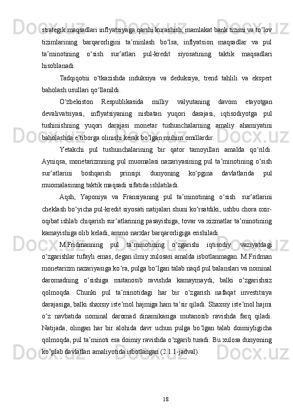 18strategik  maqsadlari  inflyatsiyaga   qarshi   kurashish,   mamlakat   bank   tizimi   va   to lovʻ
tizimlarining   barqarorligini   ta minlash   bo lsa,   inflyatsion   maqsadlar   va   pul	
ʼ ʻ
ta minotining   o sish	
ʼ ʻ   sur atlari	ʼ   pul-kredit   siyosatining   taktik   maqsadlari
hisoblanadi.
Tadqiqotni   o tkazishda	
ʻ   induksiya   va   deduksiya,   trend   tahlili   va   ekspert
baholash usullari   qo llanildi.
ʻ
O zbekiston	
ʻ   Respublikasida   milliy   valyutaning   davom   etayotgan
devalivatsiyasi,   inflyatsiyaning   nisbatan   yuqori   darajasi,   iqtisodiyotga   pul
tushinishning   yuqori   darajasi   monetar   tushunchalarning   amaliy   ahamiyatini
baholashda   e tiborga	
ʼ   olinishi   kerak bo lgan	ʻ   muhim   omillardir.
Yetakchi   pul   tushunchalarining   bir   qator   tamoyillari   amalda   qo rildi.	
ʻ
Ayniqsa,   monetarizmning   pul   muomalasi   nazariyasining   pul   ta minotining   o sish	
ʼ ʻ
sur atlarini	
ʼ   boshqarish   prinsipi   dunyoning   ko pgina	ʻ   davlatlarida   pul
muomalasining   taktik   maqsadi   sifatida   ishlatiladi.
Aqsh,   Yaponiya   va   Fransiyaning   pul   ta minotining	
ʼ   o sish	ʻ   sur atlarini	ʼ
cheklash bo yicha pul-kredit siyosati natijalari shuni ko rsatdiki, ushbu chora oxir-	
ʻ ʻ
oqibat ishlab chiqarish sur atlarining pasayishiga, tovar va xizmatlar ta minotining	
ʼ ʼ
kamayishiga olib keladi,   ammo   narxlar   barqarorligiga erishiladi.
M.Fridmanning   pul   ta minotining	
ʼ   o zgarishi	ʻ   iqtisodiy   vaziyatdagi
o zgarishlar tufayli emas, degan ilmiy xulosasi amalda isbotlanmagan. M.Fridman	
ʻ
monetarizm nazariyasiga ko ra, pulga bo lgan talab naqd pul balanslari va nominal	
ʻ ʻ
daromadning   o sishiga	
ʻ   mutanosib   ravishda   kamaymaydi,   balki   o zgarishsiz	ʻ
qolmoqda.   Chunki   pul   ta minotidagi	
ʼ   har   bir   o zgarish	ʻ   nafaqat   investitsiya
darajasiga, balki shaxsiy iste mol hajmiga ham ta sir qiladi. Shaxsiy iste mol hajmi	
ʼ ʼ ʼ
o z	
ʻ   navbatida   nominal   daromad   dinamikasiga   mutanosib   ravishda   farq   qiladi.
Natijada,   olingan   har   bir   alohida   davr   uchun   pulga   bo lgan   talab   doimiyligicha	
ʻ
qolmoqda, pul ta minoti esa doimiy ravishda o zgarib turadi. Bu xulosa dunyoning	
ʼ ʻ
ko plab davlatlari	
ʻ   amaliyotida   isbotlangan (2.1.1-jadval).