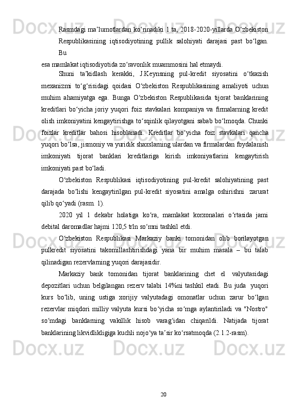 20Rasmdagi ma lumotlardan ko‘rinadiki 1 ta, 2018-2020-yillarda O zbekistonʼ ʻ
Respublikasining   iqtisodiyotining   pullik   salohiyati   darajasi   past   bo lgan.	
ʻ
Bu
esa   mamlakat   iqtisodiyotida   zo ravonlik	
ʻ   muammosini   hal   etmaydi.
Shuni   ta kidlash	
ʼ   kerakki,   J.Keynsning   pul-kredit   siyosatini   o tkazish	ʻ
mexanizmi   to g risidagi	
ʻ ʻ   qoidasi   O zbekiston   Respublikasining   amaliyoti	ʻ   uchun
muhim   ahamiyatga   ega.   Bunga   O zbekiston   Respublikasida   tijorat   banklarining
ʻ
kreditlari   bo yicha   joriy   yuqori   foiz   stavkalari   kompaniya   va   firmalarning   kredit	
ʻ
olish imkoniyatini kengaytirishga to sqinlik qilayotgani sabab bo lmoqda. Chunki	
ʻ ʻ
foizlar   kreditlar   bahosi   hisoblanadi.   Kreditlar   bo yicha	
ʻ   foiz   stavkalari   qancha
yuqori bo lsa, jismoniy va yuridik shaxslarning ulardan va firmalardan foydalanish	
ʻ
imkoniyati   tijorat   banklari   kreditlariga   kirish   imkoniyatlarini   kengaytirish
imkoniyati   past   bo ladi.	
ʻ
O zbekiston	
ʻ   Respublikasi   iqtisodiyotining   pul-kredit   salohiyatining   past
darajada   bo lishi	
ʻ   kengaytirilgan   pul-kredit   siyosatini   amalga   oshirishni   zarurat
qilib qo yadi	
ʻ   (rasm.   1).
2020   yil   1   dekabr   holatiga   ko ra,   mamlakat   korxonalari   o rtasida   jami	
ʻ ʻ
debital   daromadlar   hajmi   120,5 trln   so mni tashkil etdi.
ʻ
O zbekiston	
ʻ   Respublikasi   Markaziy   banki   tomonidan   olib   borilayotgan
pulkredit   siyosatini   takomillashtirishdagi   yana   bir   muhim   masala   –   bu   talab
qilinadigan   rezervlarning   yuqori   darajasidir.
Markaziy   bank   tomonidan   tijorat   banklarining   chet   el   valyutasidagi
depozitlari   uchun   belgilangan   rezerv   talabi   14%ni   tashkil   etadi.   Bu   juda   yuqori
kurs   bo lib,
ʻ   uning   ustiga   xorijiy   valyutadagi   omonatlar   uchun   zarur   bo lgan	ʻ
rezervlar   miqdori   milliy   valyuta   kursi   bo yicha   so mga   aylantiriladi   va   "Nostro"	
ʻ ʻ
so mdagi	
ʻ   banklarning   vakillik   hisob   varag idan	ʻ   chiqarildi.   Natijada   tijorat
banklarining likvidlikligiga kuchli nojo ya ta sir ko rsatmoqda (2.1.2-rasm).	
ʻ ʼ ʻ 