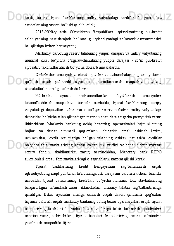 22keldi,   bu   esa   tijorat   banklarining   milliy   valyutadagi   kreditlari   bo yichaʻ   foiz
stavkalarining yuqori   bo lishiga	
ʻ   olib keldi;
2018-2020-yillarda   O zbekiston	
ʻ   Respublikasi   iqtisodiyotining   pul-kredit
salohiyatining   past   darajada   bo lmasligi   iqtisodiyotdagi   zo ravonlik   muammosini	
ʻ ʻ
hal   qilishga   imkon   bermayapti;
Markaziy   bankning   rezerv   talabining   yuqori   darajasi   va   milliy   valyutaning
nominal   kursi   bo yicha	
ʻ   o zgaruvchanlikning	ʻ   yuqori   darajasi   -   so m	ʻ   pul-kredit
siyosatini   takomillashtirish   bo yicha	
ʻ   dolzarb   masalalardir.
O zbekiston	
ʻ   amaliyotida   еtakchi   pul-kredit   tushunchalarining   tamoyillarini
qo llash	
ʻ   orqali   pul-kredit   siyosatini   takomillashtirish   maqsadida   quyidagi
choratadbirlar   amalga   oshirilishi   lozim:
Pul-kredit   siyosati   instrumentlaridan   foydalanish   amaliyotini
takomillashtirish   maqsadida,   birinchi   navbatda,   tijorat   banklarining   xorijiy
valyutadagi   depozitlari   uchun   zarur   bo lgan   rezerv   nisbatini   milliy   valyutadagi	
ʻ
depozitlar bo yicha talab	
ʻ   qilinadigan rezerv nisbati darajasigacha pasaytirish zarur;
ikkinchidan,   Markaziy   bankning   ochiq   bozordagi   operatsiyalari   hajmini   uning
bojlari   va   davlat   qimmatli   qog ozlarini	
ʻ   chiqarish   orqali   oshirish   lozim;
uchinchidan,   kredit   resurslariga   bo lgan   talabning   oshishi   natijasida   kreditlar
ʻ
bo yicha   foiz   stavkalarining   keskin	
ʻ   ko tarilishi   xavfini   yo qotish   uchun   maxsus	ʻ ʻ
rezerv   fondini   shakllantirish   zarur;   to rtinchidan,	
ʻ   Markaziy   bank   REPO
auktsionlari   orqali   foiz   stavkalaridagi   o zgarishlarni nazorat	
ʻ   qilishi   kerak.
Tijorat   banklarining   kredit   kengayishini   rag batlantirish   orqali	
ʻ
iqtisodiyotning   naqd   pul   bilan   ta minlanganlik   darajasini   oshirish   uchun,   birinchi	
ʼ
navbatda,   tijorat   banklarining   kreditlari   bo yicha	
ʻ   nominal   foiz   stavkalarining
barqarorligini   ta minlash   zarur;   ikkinchidan,   umumiy   talabni   rag batlantirishga	
ʼ ʻ
qaratilgan   fiskal   siyosatni   amalga   oshirish   orqali   davlat   qimmatli   qog ozlari	
ʻ
hajmini oshirish orqali   markaziy bankning ochiq bozor operatsiyalari orqali tijorat
banklarining   kreditlari   bo yicha   foiz   stavkalariga   ta sir   ko rsatish   qobiliyatini	
ʻ ʼ ʻ
oshirish   zarur;   uchinchidan,   tijorat   banklari   kreditlarining   resurs   ta minotini	
ʼ
yaxshilash   maqsadida   tijorat