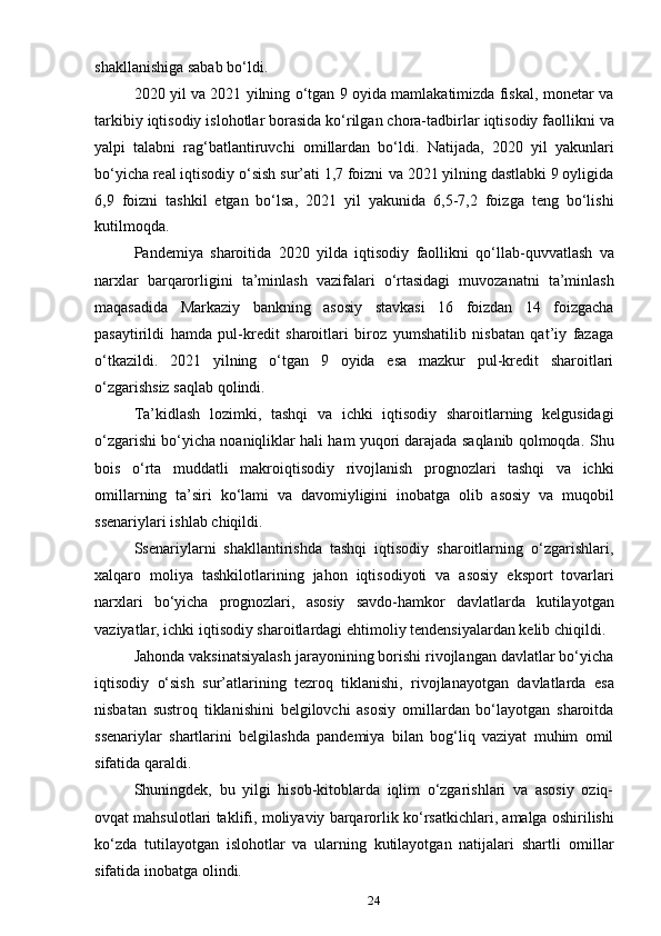 24shakllanishiga   sabab   bo‘ldi.
2020 yil va 2021 yilning o‘tgan 9 oyida mamlakatimizda fiskal, monetar va
tarkibiy   iqtisodiy   islohotlar borasida   ko‘rilgan   chora-tadbirlar   iqtisodiy   faollikni   va
yalpi   talabni   rag‘batlantiruvchi   omillardan   bo‘ldi.   Natijada,   2020   yil   yakunlari
bo‘yicha real iqtisodiy o‘sish sur’ati 1,7 foizni   va 2021 yilning dastlabki 9 oyligida
6,9   foizni   tashkil   etgan   bo‘lsa,   2021   yil   yakunida   6,5-7,2   foizga   teng   bo‘lishi
kutilmoqda.
Pandemiya   sharoitida   2020   yilda   iqtisodiy   faollikni   qo‘llab-quvvatlash   va
narxlar   barqarorligini   ta’minlash   vazifalari   o‘rtasidagi   muvozanatni   ta’minlash
maqasadida   Markaziy   bankning   asosiy   stavkasi   16   foizdan   14   foizgacha
pasaytirildi   hamda   pul-kredit   sharoitlari   biroz   yumshatilib   nisbatan   qat’iy   fazaga
o‘tkazildi.   2021   yilning   o‘tgan   9   oyida   esa   mazkur   pul-kredit   sharoitlari
o‘zgarishsiz   saqlab   qolindi.
Ta’kidlash   lozimki,   tashqi   va   ichki   iqtisodiy   sharoitlarning   kelgusidagi
o‘zgarishi bo‘yicha noaniqliklar hali ham yuqori darajada saqlanib qolmoqda.   Shu
bois   o‘rta   muddatli   makroiqtisodiy   rivojlanish   prognozlari   tashqi   va   ichki
omillarning   ta’siri   ko‘lami   va   davomiyligini   inobatga   olib   asosiy   va   muqobil
ssenariylari   ishlab   chiqildi.
Ssenariylarni   shakllantirishda   tashqi   iqtisodiy   sharoitlarning   o‘zgarishlari,
xalqaro   moliya   tashkilotlarining   jahon   iqtisodiyoti   va   asosiy   eksport   tovarlari
narxlari   bo‘yicha   prognozlari,   asosiy   savdo-hamkor   davlatlarda   kutilayotgan
vaziyatlar,   ichki   iqtisodiy   sharoitlardagi   ehtimoliy   tendensiyalardan   kelib   chiqildi.
Jahonda vaksinatsiyalash jarayonining borishi rivojlangan davlatlar bo‘yicha
iqtisodiy   o‘sish   sur’atlarining   tezroq   tiklanishi,   rivojlanayotgan   davlatlarda   esa
nisbatan   sustroq   tiklanishini   belgilovchi   asosiy   omillardan   bo‘layotgan   sharoitda
ssenariylar   shartlarini   belgilashda   pandemiya   bilan   bog‘liq   vaziyat   muhim   omil
sifatida   qaraldi.
Shuningdek,   bu   yilgi   hisob-kitoblarda   iqlim   o‘zgarishlari   va   asosiy   oziq-
ovqat   mahsulotlari   taklifi,   moliyaviy   barqarorlik   ko‘rsatkichlari,   amalga   oshirilishi
ko‘zda   tutilayotgan   islohotlar   va   ularning   kutilayotgan   natijalari   shartli   omillar
sifatida   inobatga   olindi.