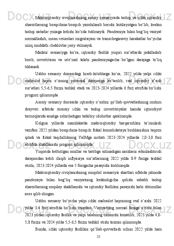 25Makroiqtisodiy rivojlanishning asosiy  ssenariysida  tashqi  va ichki  iqtisodiy
sharoitlarning   bosqichma-bosqich   yaxshilanib   borishi   kutilayotgan   bo‘lib,   keskin
tashqi  xatarlar  yuzaga kelishi  ko‘zda  tutilmaydi. Pandemiya bilan bog‘liq vaziyat
normallashib, inson resurslari migratsiyasi  va transchegaraviy harakatlar bo‘yicha
uzoq   muddatli   cheklovlar joriy   etilmaydi.
Mazkur   ssenariyga   ko‘ra,   iqtisodiy   faollik   yuqori   sur’atlarda   jadallashib
borib,   investitsion   va   iste’mol   talabi   pandemiyagacha   bo‘lgan   darajaga   to‘liq
tiklanadi.
Ushbu   ssenariy   doirasidagi   hisob-kitoblarga   ko‘ra,   2022   yilda   yalpi   ichki
mahsulot   hajmi   o‘zining   potensial   darajasiga   ko‘tarilib,   real   iqtisodiy   o‘sish
sur’atlari 5,5-6,5 foizni tashkil etadi va 2023-2024 yillarda 6 foiz atrofida bo‘lishi
prognoz   qilinmoqda.
Asosiy   ssenariy   doirasida   iqtisodiy   o‘sishni   qo‘llab-quvvatlashning   muhim
drayveri   sifatida   xususiy   ichki   va   tashqi   investitsiyalar   hamda   iqtisodiyot
tarmoqlarida amalga   oshiriladigan   tarkibiy   islohotlar   qaralmoqda.
Kelgusi   yillarda   mamlakatda   makroiqtisodiy   barqarorlikni   ta’minlash
vazifasi   2022 yildan bosqichma-bosqich fiskal konsolidatsiya boshlanishini taqozo
qiladi   va   fiskal   taqchillikning   YaIMga   nisbati   2023-2024   yillarda   2,0-3,0   foiz
atrofida   shakllanishi   prognoz   qilinmoqda.
Yuqorida keltirilgan omillar va tartibga solinadigan narxlarni erkinlashtirish
darajasidan   kelib   chiqib   inflyasiya   sur’atlarining   2022   yilda   8-9   foizga   tashkil
etishi,   2023-2024   yillarda esa   5   foizgacha   pasayishi   kutilmoqda.
Makroiqtisodiy rivojlanishning muqobil ssenariysi  shartlari sifatida jahonda
pandemiya   bilan   bog‘liq   vaziyatning   keskinligicha   qolishi   sababli   tashqi
sharoitlarning noqulay shakllanishi va iqtisodiy faollikni pasayishi kabi ehtimollar
asos   qilib   olingan.
Ushbu   ssenariy   bo‘yicha   yalpi   ichki   mahsulot   hajmining   real   o‘sishi   2022
yilda   3-4   foiz   atrofida   bo‘lishi   mumkin.   Vaziyatning   normal   fazaga   o‘tishi   bilan
2023 yildan iqtisodiy faollik va yalpi talabning tiklanishi kuzatilib, 2023 yilda 4,8-
5,8   foizni   va   2024   yilda   5,5-6,5   foizni   tashkil   etishi   taxmin qilinmoqda.
Bunda,   ichki   iqtisodiy   faollikni   qo‘llab-quvvatlash   uchun   2022   yilda   ham 