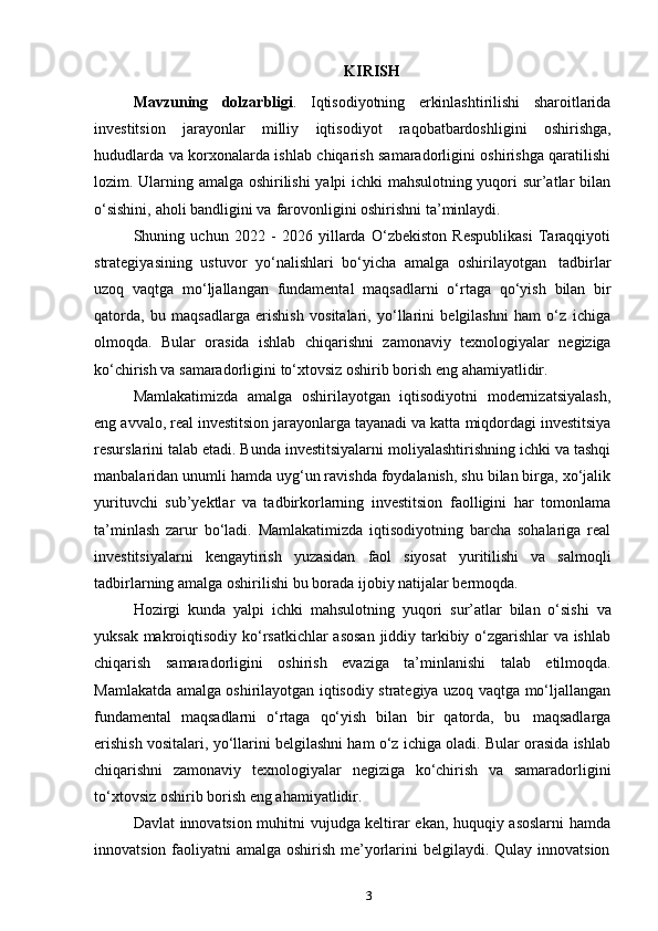 3KIRISH
Mavzuning   dolzarbligi .   Iqtisodiyotning   erkinlashtirilishi   sharoitlarida
investitsion   jarayonlar   milliy   iqtisodiyot   raqobatbardoshligini   oshirishga,
hududlarda va korxonalarda ishlab chiqarish samaradorligini oshirishga qaratilishi
lozim. Ularning amalga oshirilishi  yalpi ichki mahsulotning yuqori sur’atlar bilan
o‘sishini,   aholi   bandligini   va   farovonligini oshirishni   ta’minlaydi.
Shuning   uchun   2022   -   2026   yillarda   O‘zbekiston   Respublikasi   Taraqqiyoti
strategiyasining   ustuvor   yo‘nalishlari   bo‘yicha   amalga   oshirilayotgan   tadbirlar
uzoq   vaqtga   mo‘ljallangan   fundamental   maqsadlarni   o‘rtaga   qo‘yish   bilan   bir
qatorda,   bu   maqsadlarga   erishish   vositalari,   yo‘llarini   belgilashni   ham   o‘z   ichiga
olmoqda.   Bular   orasida   ishlab   chiqarishni   zamonaviy   texnologiyalar   negiziga
ko‘chirish   va samaradorligini   to‘xtovsiz oshirib   borish   eng   ahamiyatlidir.
Mamlakatimizda   amalga   oshirilayotgan   iqtisodiyotni   modernizatsiyalash,
eng   avvalo, real investitsion jarayonlarga tayanadi va katta   miqdordagi investitsiya
resurslarini talab etadi. Bunda investitsiyalarni moliyalashtirishning ichki va tashqi
manbalaridan unumli hamda uyg‘un ravishda foydalanish, shu bilan birga, xo‘jalik
yurituvchi   sub’yektlar   va   tadbirkorlarning   investitsion   faolligini   har   tomonlama
ta’minlash   zarur   bo‘ladi.   Mamlakatimizda   iqtisodiyotning   barcha   sohalariga   real
investitsiyalarni   kengaytirish   yuzasidan   faol   siyosat   yuritilishi   va   salmoqli
tadbirlarning   amalga   oshirilishi   bu   borada   ijobiy natijalar   bermoqda.
Hozirgi   kunda   yalpi   ichki   mahsulotning   yuqori   sur’atlar   bilan   o‘sishi   va
yuksak makroiqtisodiy ko‘rsatkichlar  asosan  jiddiy tarkibiy o‘zgarishlar va ishlab
chiqarish   samaradorligini   oshirish   evaziga   ta’minlanishi   talab   etilmoqda.
Mamlakatda amalga oshirilayotgan iqtisodiy strategiya uzoq vaqtga mo‘ljallangan
fundamental   maqsadlarni   o‘rtaga   qo‘yish   bilan   bir   qatorda,   bu   maqsadlarga
erishish vositalari, yo‘llarini belgilashni ham o‘z ichiga oladi. Bular orasida ishlab
chiqarishni   zamonaviy   texnologiyalar   negiziga   ko‘chirish   va   samaradorligini
to‘xtovsiz   oshirib   borish   eng   ahamiyatlidir.
Davlat innovatsion muhitni vujudga keltirar ekan, huquqiy asoslarni hamda
innovatsion   faoliyatni   amalga   oshirish   me’yorlarini   belgilaydi.   Qulay   innovatsion 