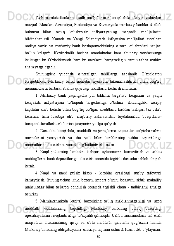 30Turli mamlakatlarda maqsadli  mo ljallarni e’lon qilishda o z yondashuvlariʻ ʻ
mavjud. Masalan  Avstraliya, Finlandiya va Shvetsiyada markaziy banklar dastlab
hukumat   bilan   ochiq   kelishuvsiz   inflyatsiyaning   maqsadli   mo ljallarini	
ʻ
bildirishar   edi.   Kanada   va   Yangi   Zelandiyada   inflyatsiya   mo ljallari	
ʻ   avvaldan
moliya   vaziri   va   markaziy   bank   boshqaruvchisining   o zaro	
ʻ   kelishuvlari   natijasi
bo lib	
ʻ   kelgan 11
.   Keyinchalik   boshqa   mamlakatlar   ham   shunday   yondashuvga
kelishgan   bu   O‘zbekistonda   ham   bu   narxlarni   barqarorligini   taminlashda   muhim
ahamiyatga   egadir.
Shuningdek   yuqorida   o tkazilgan	
ʻ   tahlillarga   asoslanib   O zbekiston	ʻ
Respublikasi   Markaziy   banki   monetar   siyosatini   takomillashtirish   bilan   bog liq	
ʻ
muammolarni   bartaraf   etishda   quyidagi   takliflarni   keltirish mumkin:
1. Markaziy   bank   yaqingacha   pul   taklifini   targetlab   kelganini   va   yaqin
kelajakda   inflyatsiyani   to laqonli	
ʻ   targetlashga   o tishini,	ʻ   shuningdek,   xorijiy
kapitalni   kirib   kelishi   bilan   bog liq   bo lgan   kreditlarni   haddan   tashqari   tez   oshib	
ʻ ʻ
ketishini   ham   hisobga   olib,   majburiy   zahiralardan   foydalanishni   bosqichma-
bosqich liberallashtirib borish   jarayonini   yo‘lga   qo‘yish.
2. Dastlabki   bosqichda,   muddatli   va   jamg arma   depozitlar   bo yicha   zahira	
ʻ ʻ
normalarini   pasaytirish   va   shu   yo l	
ʻ   bilan   banklarning   ushbu   depozitlarga
omonatlarni jalb etishini   yanada   rag batlantirish	
ʻ   lozim.
3. Naqd   pullarning   bankdan   tashqari   aylanmasini   kamaytirish   va   ushbu
mablag larni bank depozitlariga jalb etish borasida tegishli dasturlar ishlab chiqish	
ʻ
kerak.
4. Naqd   va   naqd   pulsiz   hisob   -   kitoblar   orasidagi   sun’iy   tafovutni
kamaytirish.   Buning  uchun ichki   bozorni   import   o rnini  bosuvchi  sifatli   mahalliy	
ʻ
mahsulotlar   bilan   to laroq	
ʻ   qondirish   borasida   tegishli   chora   -   tadbirlarni   amalga
oshirish.
5. Mamlakatimizda   kapital   bozorining   to liq	
ʻ   shakllanmaganligi   va   uzoq
muddatli   vositalarning   taqchilligi   Markaziy   bankning   ochiq   bozordagi
operatsiyalarini rivojlantirishga to sqinlik qilmoqda. Ushbu muammolarni hal etish	
ʻ
maqsadida   Hukumatning   qisqa   va   o rta	
ʻ   muddatli   qimmatli   qog ozlari	ʻ   hamda
Markaziy   bankning   obligatsiyalari   emissiya   hajmini   oshirish   lozim   deb   o ylayman.	
ʻ
