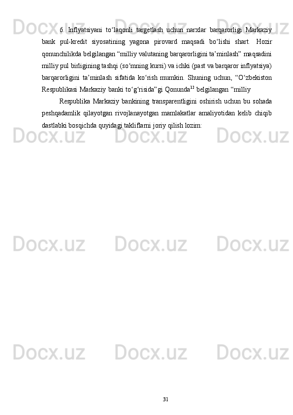 316. Inflyatsiyani   to laqonli   targetlash   uchun   narxlar   barqarorligi   Markaziyʻ
bank   pul-kredit   siyosatining   yagona   pirovard   maqsadi   bo lishi	
ʻ   shart.   Hozir
qonunchilikda belgilangan “milliy valutaning barqarorligini ta’minlash” maqsadini
milliy pul birligining tashqi (so mning kursi) va ichki (past va barqaror inflyatsiya)	
ʻ
barqarorligini   ta’minlash   sifatida   ko rish   mumkin.   Shuning   uchun,   “O zbekiston	
ʻ ʻ
Respublikasi   Markaziy   banki   to g risida”gi	
ʻ ʻ   Qonunda 12
  belgilangan   “milliy 
Respublika   Markaziy   bankining   transparentligini   oshirish   uchun   bu   sohada
peshqadamlik   qilayotgan   rivojlanayotgan   mamlakatlar   amaliyotidan   kelib   chiqib
dastlabki   bosqichda   quyidagi   takliflarni   joriy   qilish   lozim: