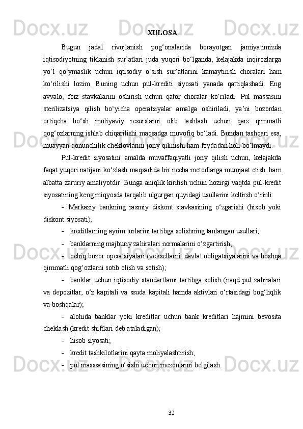 32XULOSA
Bugun   jadal   rivojlanish   pog‘onalarida   borayotgan   jamiyatimizda
iqtisodiyotning   tiklanish   sur’atlari   juda   yuqori   bo‘lganda,   kelajakda   inqirozlarga
yo‘l   qo‘ymaslik   uchun   iqtisodiy   o‘sish   sur’atlarini   kamaytirish   choralari   ham
ko‘rilishi   lozim.   Buning   uchun   pul-krediti   siyosati   yanada   qattiqlashadi.   Eng
avvalo,   foiz   stavkalarini   oshirish   uchun   qator   choralar   ko‘riladi.   Pul   massasini
sterilizatsiya   qilish   bo‘yicha   operatsiyalar   amalga   oshiriladi,   ya’ni   bozordan
ortiqcha   bo‘sh   moliyaviy   resurslarni   olib   tashlash   uchun   qarz   qimmatli
qog‘ozlarning ishlab chiqarilishi maqsadga muvofiq bo‘ladi. Bundan tashqari esa,
muayyan   qonunchilik cheklovlarini   joriy   qilinishi ham   foydadan holi   bo‘lmaydi.
Pul-kredit   siyosatini   amalda   muvaffaqiyatli   joriy   qilish   uchun,   kelajakda
faqat   yuqori   natijani ko‘zlash   maqsadida   bir   necha   metodlarga   murojaat   etish   ham
albatta zaruriy amaliyotdir. Bunga aniqlik kiritish uchun hozirgi vaqtda pul-kredit
siyosatining   keng   miqyosda   tarqalib   ulgurgan   quyidagi   usullarini   keltirsh   o‘rinli:
 Markaziy   bankning   rasmiy   diskont   stavkasining   o‘zgarishi   (hisob   yoki
diskont siyosati);
 kreditlarning   ayrim   turlarini   tartibga   solishning   tanlangan   usullari;
 banklarning   majburiy   zahiralari   normalarini   o‘zgartirish;
 ochiq bozor operatsiyalari (veksellarni, davlat obligatsiyalarini va boshqa
qimmatli   qog‘ozlarni   sotib   olish va   sotish);
 banklar   uchun   iqtisodiy   standartlarni   tartibga   solish   (naqd   pul   zahiralari
va   depozitlar, o‘z kapitali   va  ssuda  kapitali   hamda aktivlari   o‘rtasidagi   bog‘liqlik
va   boshqalar);
 alohida   banklar   yoki   kreditlar   uchun   bank   kreditlari   hajmini   bevosita
cheklash   (kredit   shiftlari   deb ataladigan);
 hisob   siyosati;
 kredit   tashkilotlarini   qayta   moliyalashtirish;
 pul   masssasining   o‘sishi   uchun   mezonlarni   belgilash. 