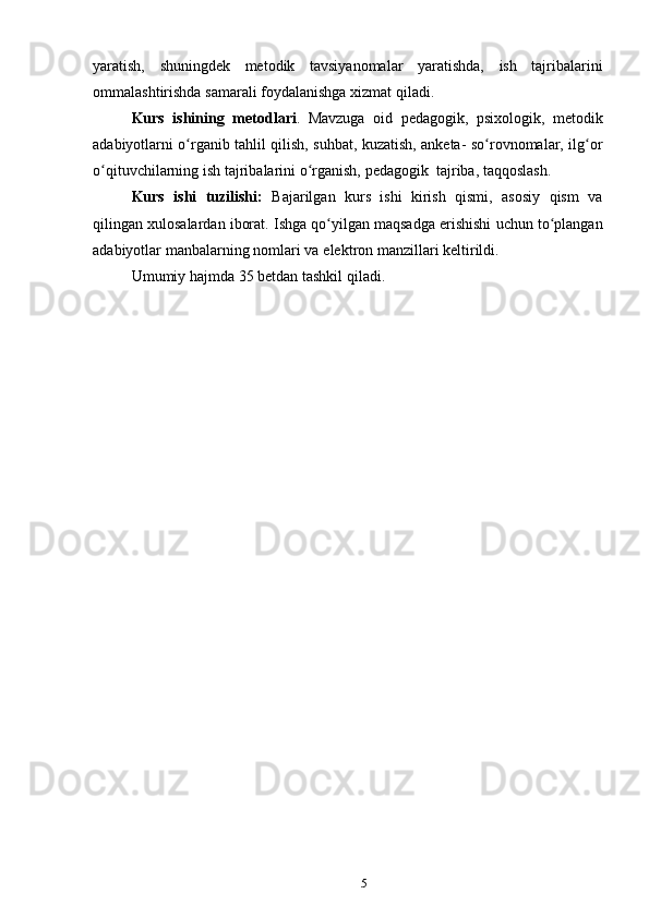 5yaratish,   shuningdek   metodik   tavsiyanomalar   yaratishda,   ish   tajribalarini
ommalashtirishda   samarali   foydalanishga   xizmat qiladi.
Kurs   ishining   metodlari .   Mavzuga   oid   pedagogik,   psixologik,   metodik
adabiyotlarni o rganib tahlil qilish, suhbat, kuzatish, anketa- so rovnomalar, ilg orʻ ʻ ʻ
o qituvchilarning	
ʻ   ish   tajribalarini   o rganish,	ʻ   pedagogik   tajriba,   taqqoslash.
Kurs   ishi   tuzilishi:   Bajarilgan   kurs   ishi   kirish   qismi,   asosiy   qism   va
qilingan   xulosalardan   iborat.   Ishga   qo yilgan	
ʻ   maqsadga   erishishi   uchun   to plangan	ʻ
adabiyotlar   manbalarning nomlari va   elektron manzillari   keltirildi.
Umumiy   hajmda   35   betdan   tashkil   qiladi. 