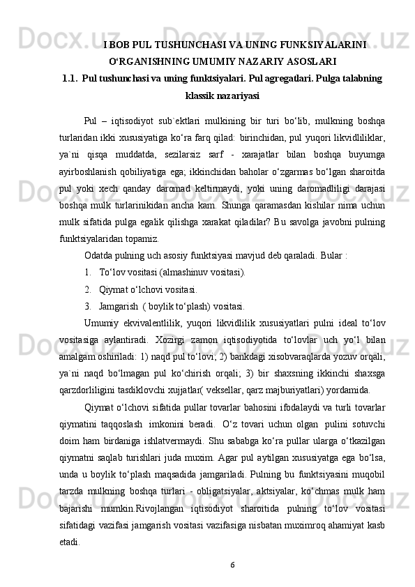 6I   BOB   PUL   TUSHUNCHASI   VA   UNING   FUNKSIYALARINI
O‘RGANISHNING   UMUMIY NAZARIY ASOSLARI
1.1. Pul   tushunchasi   va   uning   funktsiyalari.   Pul   agregatlari.   Pulga   talabning
klassik   nazariyasi
Pul   –   iqtisodiyot   sub`ektlari   mulkining   bir   turi   bo‘lib,   mulkning   boshqa
turlaridan ikki xususiyatiga ko‘ra farq qilad:   birinchidan,   pul yuqori likvidliliklar,
ya`ni   qisqa   muddatda,   sezilarsiz   sarf   -   xarajatlar   bilan   boshqa   buyumga
ayirboshlanish  qobiliyatiga  ega;   ikkinchidan   baholar   o‘zgarmas   bo‘lgan  sharoitda
pul   yoki   xech   qanday   daromad   keltirmaydi,   yoki   uning   daromadliligi   darajasi
boshqa   mulk   turlarinikidan   ancha   kam.   Shunga   qaramasdan   kishilar   nima   uchun
mulk  sifatida  pulga  egalik  qilishga  xarakat  qiladilar?  Bu   savolga  javobni  pulning
funktsiyalaridan   topamiz.
Odatda   pulning   uch   asosiy   funktsiyasi   mavjud   deb   qaraladi.   Bular   :
1. To‘lov   vositasi   (almashinuv vositasi).
2. Qiymat   o‘lchovi   vositasi.
3. Jamgarish   (   boylik   to‘plash)   vositasi.
Umumiy   ekvivalentlilik,   yuqori   likvidlilik   xususiyatlari   pulni   ideal   to‘lov
vositasiga   aylantiradi.   Xozirgi   zamon   iqtisodiyotida   to‘lovlar   uch   yo‘l   bilan
amalgam oshiriladi: 1)   naqd pul to‘lovi; 2) bankdagi xisobvaraqlarda yozuv orqali,
ya`ni   naqd   bo‘lmagan   pul   ko‘chirish   orqali;   3)   bir   shaxsning   ikkinchi   shaxsga
qarzdorliligini   tasdiklovchi   xujjatlar(   veksellar, qarz   majburiyatlari)   yordamida.
Qiymat o‘lchovi sifatida pullar tovarlar   bahosini ifodalaydi va turli tovarlar
qiymatini   taqqoslash   imkonini   beradi.   O‘z   tovari   uchun   olgan   pulini   sotuvchi
doim   ham   birdaniga   ishlatvermaydi.   Shu   sababga   ko‘ra   pullar   ularga   o‘tkazilgan
qiymatni  saqlab  turishlari   juda muxim.  Agar   pul   aytilgan xususiyatga  ega  bo‘lsa,
unda   u   boylik   to‘plash   maqsadida   jamgariladi.   Pulning   bu   funktsiyasini   muqobil
tarzda   mulkning   boshqa   turlari   -   obligatsiyalar,   aktsiyalar,   ko‘chmas   mulk   ham
bajarishi   mumkin.Rivojlangan   iqtisodiyot   sharoitida   pulning   to‘lov   vositasi
sifatidagi vazifasi jamgarish vositasi vazifasiga nisbatan muximroq ahamiyat kasb
etadi. 