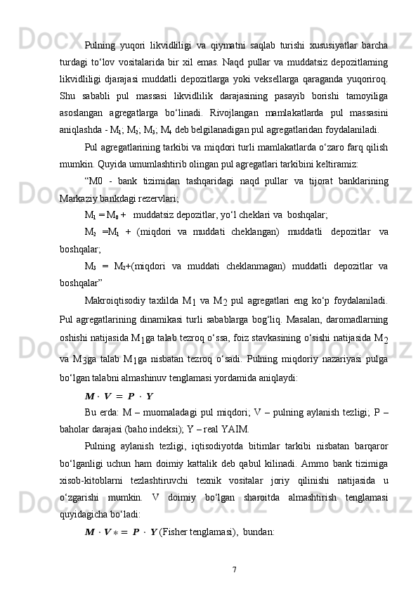 7Pulning   yuqori   likvidliligi   va   qiymatni   saqlab   turishi   xususiyatlar   barcha
turdagi   to‘lov   vositalarida   bir   xil   emas.   Naqd   pullar   va   muddatsiz   depozitlarning
likvidliligi   djarajasi   muddatli   depozitlarga   yoki   veksellarga   qaraganda   yuqoriroq.
Shu   sababli   pul   massasi   likvidlilik   darajasining   pasayib   borishi   tamoyiliga
asoslangan   agregatlarga   bo‘linadi.   Rivojlangan   mamlakatlarda   pul   massasini
aniqlashda   -   M
1 ;   M
2 ;   M
3 ;   M
4   deb   belgilanadigan   pul   agregatlaridan   foydalaniladi.
Pul agregatlarining tarkibi va miqdori turli mamlakatlarda o‘zaro farq qilish
mumkin.   Quyida   umumlashtirib   olingan   pul   agregatlari   tarkibini   keltiramiz:
“M0   -   bank   tizimidan   tashqaridagi   naqd   pullar   va   tijorat   banklarining
Markaziy   bankdagi   rezervlari;
M
1   = M
0   +   muddatsiz depozitlar,   yo‘l   cheklari   va   boshqalar;
M
2   =M
1   +   (miqdori   va   muddati   cheklangan)   muddatli   depozitlar   va
boshqalar ;
M
3   =   M
2 +(miqdori   va   muddati   cheklanmagan)   muddatli   depozitlar   va
boshqalar”
Makroiqtisodiy   taxlilda   M
1   va   M
2   pul   agregatlari   eng   ko‘p   foydalaniladi.
Pul   agregatlarining   dinamikasi   turli   sabablarga   bog‘liq.   Masalan,   daromadlarning
oshishi natijasida M
1 ga talab tezroq o‘ssa, foiz stavkasining o‘sishi natijasida M
2
va   M
3 ga   talab   M
1 ga   nisbatan   tezroq   o‘sadi.   Pulning   miqdoriy   nazariyasi   pulga
bo‘lgan   talabni   almashinuv tenglamasi yordamida   aniqlaydi:
??????   ·   ??????   =   ??????   ·   ??????
Bu   erda:   M   –   muomaladagi   pul   miqdori;   V   –  pulning   aylanish   tezligi;   P   –
baholar   darajasi   (baho   indeksi); Y   –   real   YAIM.
Pulning   aylanish   tezligi,   iqtisodiyotda   bitimlar   tarkibi   nisbatan   barqaror
bo‘lganligi   uchun   ham   doimiy   kattalik   deb   qabul   kilinadi.   Ammo   bank   tizimiga
xisob-kitoblarni   tezlashtiruvchi   texnik   vositalar   joriy   qilinishi   natijasida   u
o‘zgarishi   mumkin.   V   doimiy   bo‘lgan   sharoitda   almashtirish   tenglamasi
quyidagicha   bo‘ladi:
??????   ·   ??????   ∗   =   ??????   ·   ??????   (Fisher   tenglamasi),   bundan: