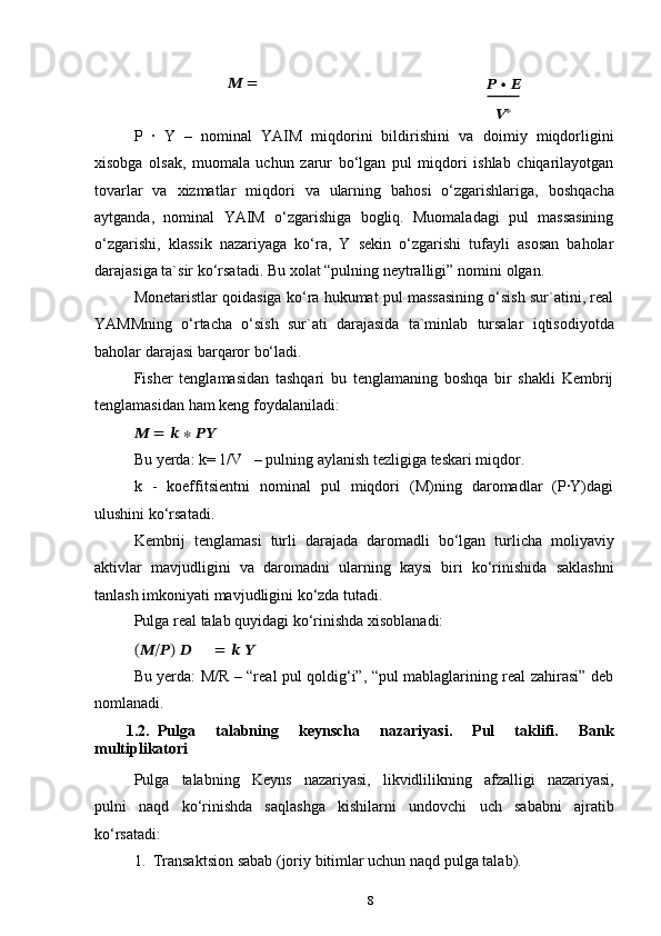 8??????   =
??????   ∙   ??????
?????? ∗
P   ·   Y   –   nominal   YAIM   miqdorini   bildirishini   va   doimiy   miqdorligini
xisobga   olsak,   muomala   uchun   zarur   bo‘lgan   pul   miqdori   ishlab   chiqarilayotgan
tovarlar   va   xizmatlar   miqdori   va   ularning   bahosi   o‘zgarishlariga,   boshqacha
aytganda,   nominal   YAIM   o‘zgarishiga   bogliq.   Muomaladagi   pul   massasining
o‘zgarishi,   klassik   nazariyaga   ko‘ra,   Y   sekin   o‘zgarishi   tufayli   asosan   baholar
darajasiga ta`sir   ko‘rsatadi.   Bu xolat “pulning neytralligi”   nomini   olgan.
Monetaristlar qoidasiga ko‘ra hukumat pul massasining o‘sish sur`atini, real
YAMMning   o‘rtacha   o‘sish   sur`ati   darajasida   ta`minlab   tursalar   iqtisodiyotda
baholar   darajasi   barqaror bo‘ladi.
Fisher   tenglamasidan   tashqari   bu   tenglamaning   boshqa   bir   shakli   Kembrij
tenglamasidan ham   keng   foydalaniladi:
??????   =   ??????   ∗   ????????????
Bu   yerda:   k=   1/V     – pulning   aylanish   tezligiga teskari   miqdor.
k   -   koeffitsientni   nominal   pul   miqdori   (M)ning   daromadlar   (P·Y)dagi
ulushini   ko‘rsatadi.
Kembrij   tenglamasi   turli   darajada   daromadli   bo‘lgan   turlicha   moliyaviy
aktivlar   mavjudligini   va   daromadni   ularning   kaysi   biri   ko‘rinishida   saklashni
tanlash imkoniyati   mavjudligini   ko‘zda   tutadi.
Pulga   real   talab   quyidagi   ko‘rinishda   xisoblanadi:
(??????/??????)   ?????? =   ??????   ??????
Bu yerda: M/R – “real pul qoldig‘i”, “pul mablaglarining real zahirasi” deb
nomlanadi.
1.2. Pulga   talabning   keynscha   nazariyasi.   Pul   taklifi.   Bank
multiplikatori
Pulga   talabning   Keyns   nazariyasi,   likvidlilikning   afzalligi   nazariyasi,
pulni   naqd   ko‘rinishda   saqlashga   kishilarni   undovchi   uch   sababni   ajratib
ko‘rsatadi:
1. Transaktsion   sabab   (joriy   bitimlar uchun   naqd   pulga   talab). 