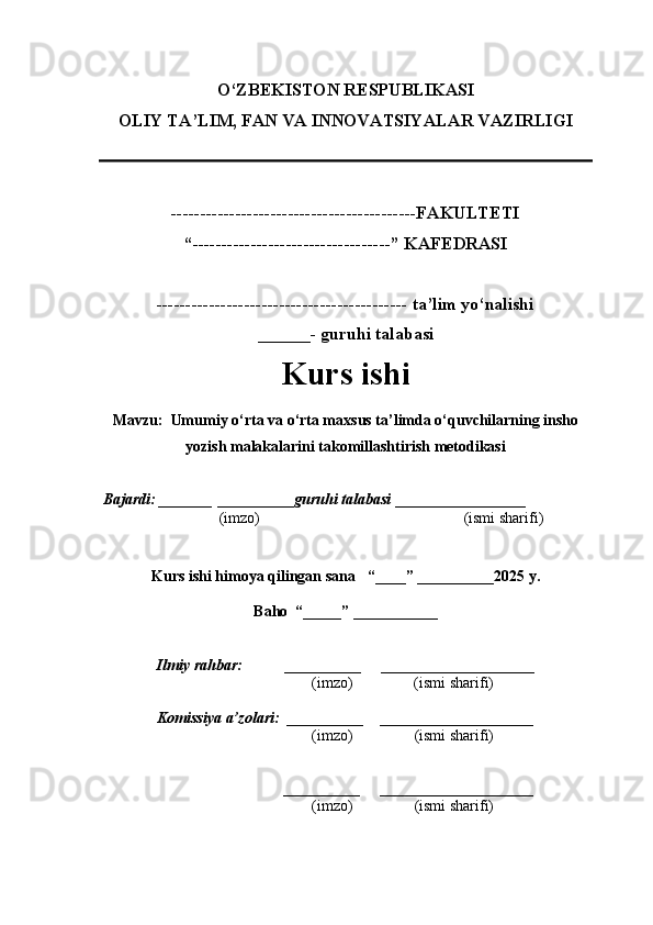O‘ZBEKISTON RESPUBLIKASI
OLIY TA’LIM, FAN VA INNOVATSIYALAR VAZIRLI GI
------------------------------------------FAKULTETI
“----------------------------------” KAFEDRASI
------------------------------------------- ta’lim yo‘nalishi 
______- guruhi talabasi
Kurs ishi 
Mavzu :   Umumiy o‘rta va o‘rta maxsus ta’limda o‘quvchilarning insho
yozish malakalarini takomillashtirish metodikasi
  Bajardi: _______  ____ _____ _ guruhi talabasi  ______ ___ ________
  (imzo)                                                       (ismi sharifi)
  
Kurs ishi himoya qilingan sana     “____” __ ___ _____20 25  y.
Baho  “_____” ____ __ _____
      Ilmiy rahbar:           __________      ____________________ 
                (imzo)                (ismi sharifi)
     Komissiya a’zolari:   __________     ____________________ 
                (imzo)                  (ismi sharifi)
                                       __________      ____________________ 
                 (imzo)                  (ismi sharifi) 