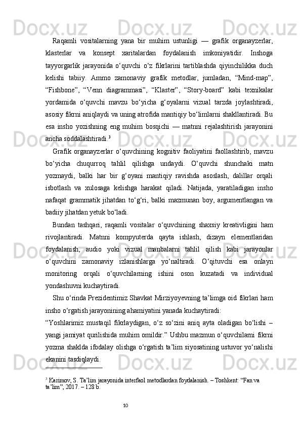 10Raqamli   vositalarning   yana   bir   muhim   ustunligi   —   grafik   organayzerlar,
klasterlar   va   konsept   xaritalardan   foydalanish   imkoniyatidir.   Inshoga
tayyorgarlik   jarayonida   o‘quvchi   o‘z   fikrlarini   tartiblashda   qiyinchilikka   duch
kelishi   tabiiy.   Ammo   zamonaviy   grafik   metodlar,   jumladan,   “Mind-map”,
“Fishbone”,   “Venn   diagrammasi”,   “Klaster”,   “Story-board”   kabi   texnikalar
yordamida   o‘quvchi   mavzu   bo‘yicha   g‘oyalarni   vizual   tarzda   joylashtiradi,
asosiy fikrni aniqlaydi va uning atrofida mantiqiy bo‘limlarni shakllantiradi. Bu
esa   insho   yozishning   eng   muhim   bosqichi   —   matnni   rejalashtirish   jarayonini
ancha soddalashtiradi. 3
Grafik   organayzerlar   o‘quvchining   kognitiv   faoliyatini   faollashtirib,   mavzu
bo‘yicha   chuqurroq   tahlil   qilishga   undaydi.   O‘quvchi   shunchaki   matn
yozmaydi,   balki   har   bir   g‘oyani   mantiqiy   ravishda   asoslash,   dalillar   orqali
isbotlash   va   xulosaga   kelishga   harakat   qiladi.   Natijada,   yaratiladigan   insho
nafaqat   grammatik   jihatdan   to‘g‘ri,   balki   mazmunan   boy,   argumentlangan   va
badiiy jihatdan yetuk bo‘ladi.
Bundan   tashqari,   raqamli   vositalar   o‘quvchining   shaxsiy   kreativligini   ham
rivojlantiradi.   Matnni   kompyuterda   qayta   ishlash,   dizayn   elementlaridan
foydalanish,   audio   yoki   vizual   manbalarni   tahlil   qilish   kabi   jarayonlar
o‘quvchini   zamonaviy   izlanishlarga   yo‘naltiradi.   O‘qituvchi   esa   onlayn
monitoring   orqali   o‘quvchilarning   ishini   oson   kuzatadi   va   individual
yondashuvni kuchaytiradi.
Shu o‘rinda Prezidentimiz Shavkat Mirziyoyevning ta’limga oid fikrlari ham
insho o‘rgatish jarayonining ahamiyatini yanada kuchaytiradi:
“Yoshlarimiz   mustaqil   fikrlaydigan,   o‘z   so‘zini   aniq   ayta   oladigan   bo‘lishi   –
yangi jamiyat qurilishida muhim omildir.”   Ushbu mazmun o‘quvchilarni fikrni
yozma shaklda ifodalay olishga o‘rgatish ta’lim siyosatining ustuvor yo‘nalishi
ekanini tasdiqlaydi.
3
 Karimov, S. Ta’lim jarayonida interfaol metodlardan foydalanish. – Toshkent: “Fan va 
ta’lim”, 2017. – 128 b. 