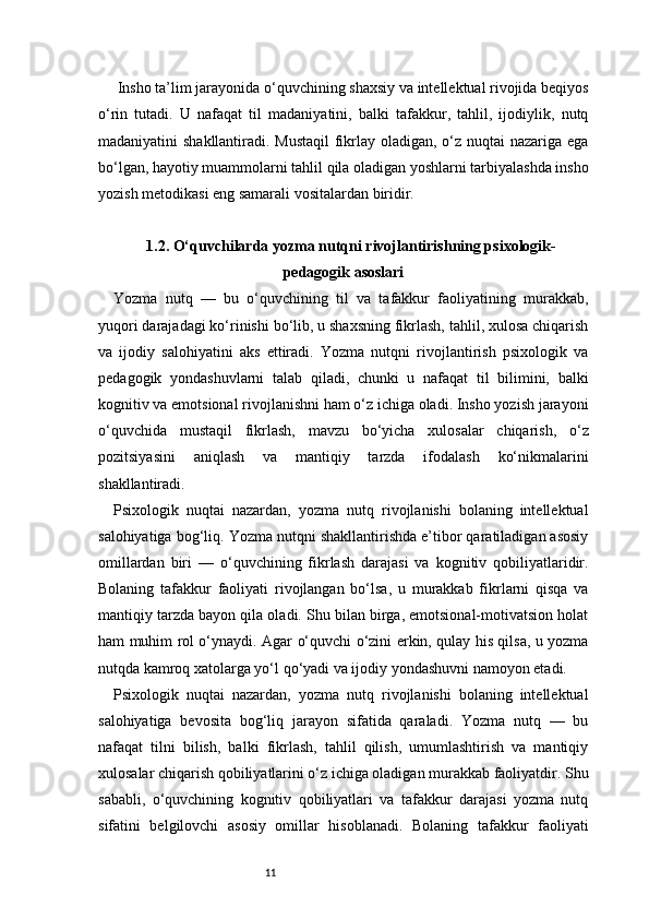 11 Insho ta’lim jarayonida o‘quvchining shaxsiy va intellektual rivojida beqiyos
o‘rin   tutadi.   U   nafaqat   til   madaniyatini,   balki   tafakkur,   tahlil,   ijodiylik,   nutq
madaniyatini shakllantiradi. Mustaqil  fikrlay oladigan, o‘z nuqtai  nazariga ega
bo‘lgan, hayotiy muammolarni tahlil qila oladigan yoshlarni tarbiyalashda insho
yozish metodikasi eng samarali vositalardan biridir.
1.2. O‘quvchilarda yozma nutqni rivojlantirishning psixologik-
pedagogik asoslari
Yozma   nutq   —   bu   o‘quvchining   til   va   tafakkur   faoliyatining   murakkab,
yuqori darajadagi ko‘rinishi bo‘lib, u shaxsning fikrlash, tahlil, xulosa chiqarish
va   ijodiy   salohiyatini   aks   ettiradi.   Yozma   nutqni   rivojlantirish   psixologik   va
pedagogik   yondashuvlarni   talab   qiladi,   chunki   u   nafaqat   til   bilimini,   balki
kognitiv va emotsional rivojlanishni ham o‘z ichiga oladi. Insho yozish jarayoni
o‘quvchida   mustaqil   fikrlash,   mavzu   bo‘yicha   xulosalar   chiqarish,   o‘z
pozitsiyasini   aniqlash   va   mantiqiy   tarzda   ifodalash   ko‘nikmalarini
shakllantiradi.
Psixologik   nuqtai   nazardan,   yozma   nutq   rivojlanishi   bolaning   intellektual
salohiyatiga bog‘liq. Yozma nutqni shakllantirishda e’tibor qaratiladigan asosiy
omillardan   biri   —   o‘quvchining   fikrlash   darajasi   va   kognitiv   qobiliyatlaridir.
Bolaning   tafakkur   faoliyati   rivojlangan   bo‘lsa,   u   murakkab   fikrlarni   qisqa   va
mantiqiy tarzda bayon qila oladi. Shu bilan birga, emotsional-motivatsion holat
ham muhim rol o‘ynaydi. Agar o‘quvchi o‘zini erkin, qulay his qilsa, u yozma
nutqda kamroq xatolarga yo‘l qo‘yadi va ijodiy yondashuvni namoyon etadi.
Psixologik   nuqtai   nazardan,   yozma   nutq   rivojlanishi   bolaning   intellektual
salohiyatiga   bevosita   bog‘liq   jarayon   sifatida   qaraladi.   Yozma   nutq   —   bu
nafaqat   tilni   bilish,   balki   fikrlash,   tahlil   qilish,   umumlashtirish   va   mantiqiy
xulosalar chiqarish qobiliyatlarini o‘z ichiga oladigan murakkab faoliyatdir. Shu
sababli,   o‘quvchining   kognitiv   qobiliyatlari   va   tafakkur   darajasi   yozma   nutq
sifatini   belgilovchi   asosiy   omillar   hisoblanadi.   Bolaning   tafakkur   faoliyati 