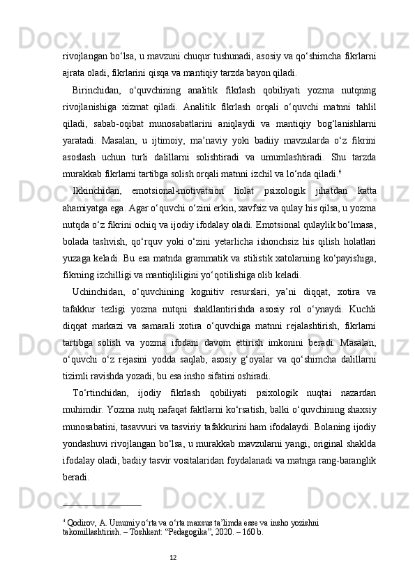 12rivojlangan bo‘lsa, u mavzuni chuqur tushunadi, asosiy va qo‘shimcha fikrlarni
ajrata oladi, fikrlarini qisqa va mantiqiy tarzda bayon qiladi.
Birinchidan,   o‘quvchining   analitik   fikrlash   qobiliyati   yozma   nutqning
rivojlanishiga   xizmat   qiladi.   Analitik   fikrlash   orqali   o‘quvchi   matnni   tahlil
qiladi,   sabab-oqibat   munosabatlarini   aniqlaydi   va   mantiqiy   bog‘lanishlarni
yaratadi.   Masalan,   u   ijtimoiy,   ma’naviy   yoki   badiiy   mavzularda   o‘z   fikrini
asoslash   uchun   turli   dalillarni   solishtiradi   va   umumlashtiradi.   Shu   tarzda
murakkab fikrlarni tartibga solish orqali matnni izchil va lo‘nda qiladi. 4
Ikkinchidan,   emotsional-motivatsion   holat   psixologik   jihatdan   katta
ahamiyatga ega. Agar o‘quvchi o‘zini erkin, xavfsiz va qulay his qilsa, u yozma
nutqda o‘z fikrini ochiq va ijodiy ifodalay oladi. Emotsional qulaylik bo‘lmasa,
bolada   tashvish,   qo‘rquv   yoki   o‘zini   yetarlicha   ishonchsiz   his   qilish   holatlari
yuzaga keladi. Bu esa matnda grammatik va stilistik xatolarning ko‘payishiga,
fikrning izchilligi va mantiqliligini yo‘qotilishiga olib keladi.
Uchinchidan,   o‘quvchining   kognitiv   resurslari,   ya’ni   diqqat,   xotira   va
tafakkur   tezligi   yozma   nutqni   shakllantirishda   asosiy   rol   o‘ynaydi.   Kuchli
diqqat   markazi   va   samarali   xotira   o‘quvchiga   matnni   rejalashtirish,   fikrlarni
tartibga   solish   va   yozma   ifodani   davom   ettirish   imkonini   beradi.   Masalan,
o‘quvchi   o‘z   rejasini   yodda   saqlab,   asosiy   g‘oyalar   va   qo‘shimcha   dalillarni
tizimli ravishda yozadi, bu esa insho sifatini oshiradi.
To‘rtinchidan,   ijodiy   fikrlash   qobiliyati   psixologik   nuqtai   nazardan
muhimdir. Yozma nutq nafaqat faktlarni ko‘rsatish, balki o‘quvchining shaxsiy
munosabatini, tasavvuri va tasviriy tafakkurini ham ifodalaydi. Bolaning ijodiy
yondashuvi rivojlangan bo‘lsa, u murakkab mavzularni yangi, original shaklda
ifodalay oladi, badiiy tasvir vositalaridan foydalanadi va matnga rang-baranglik
beradi.
4
 Qodirov, A. Umumiy o‘rta va o‘rta maxsus ta’limda esse va insho yozishni 
takomillashtirish. – Toshkent: “Pedagogika”, 2020. – 160 b. 