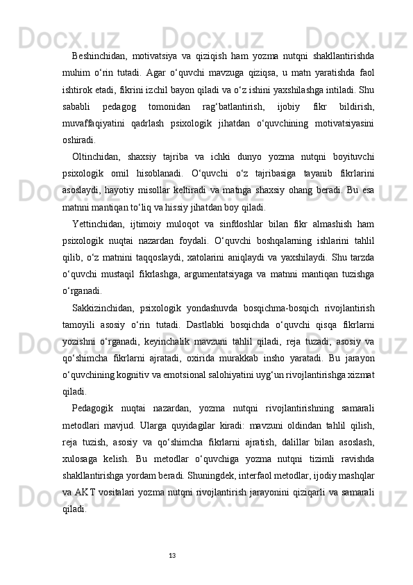 13Beshinchidan,   motivatsiya   va   qiziqish   ham   yozma   nutqni   shakllantirishda
muhim   o‘rin   tutadi.   Agar   o‘quvchi   mavzuga   qiziqsa,   u   matn   yaratishda   faol
ishtirok etadi, fikrini izchil bayon qiladi va o‘z ishini yaxshilashga intiladi. Shu
sababli   pedagog   tomonidan   rag‘batlantirish,   ijobiy   fikr   bildirish,
muvaffaqiyatini   qadrlash   psixologik   jihatdan   o‘quvchining   motivatsiyasini
oshiradi.
Oltinchidan,   shaxsiy   tajriba   va   ichki   dunyo   yozma   nutqni   boyituvchi
psixologik   omil   hisoblanadi.   O‘quvchi   o‘z   tajribasiga   tayanib   fikrlarini
asoslaydi,   hayotiy   misollar   keltiradi   va   matnga   shaxsiy   ohang   beradi.   Bu   esa
matnni mantiqan to‘liq va hissiy jihatdan boy qiladi.
Yettinchidan,   ijtimoiy   muloqot   va   sinfdoshlar   bilan   fikr   almashish   ham
psixologik   nuqtai   nazardan   foydali.   O‘quvchi   boshqalarning   ishlarini   tahlil
qilib,   o‘z   matnini   taqqoslaydi,   xatolarini   aniqlaydi   va   yaxshilaydi.   Shu   tarzda
o‘quvchi   mustaqil   fikrlashga,   argumentatsiyaga   va   matnni   mantiqan   tuzishga
o‘rganadi.
Sakkizinchidan,   psixologik   yondashuvda   bosqichma-bosqich   rivojlantirish
tamoyili   asosiy   o‘rin   tutadi.   Dastlabki   bosqichda   o‘quvchi   qisqa   fikrlarni
yozishni   o‘rganadi,   keyinchalik   mavzuni   tahlil   qiladi,   reja   tuzadi,   asosiy   va
qo‘shimcha   fikrlarni   ajratadi,   oxirida   murakkab   insho   yaratadi.   Bu   jarayon
o‘quvchining kognitiv va emotsional salohiyatini uyg‘un rivojlantirishga xizmat
qiladi.
Pedagogik   nuqtai   nazardan,   yozma   nutqni   rivojlantirishning   samarali
metodlari   mavjud.   Ularga   quyidagilar   kiradi:   mavzuni   oldindan   tahlil   qilish,
reja   tuzish,   asosiy   va   qo‘shimcha   fikrlarni   ajratish,   dalillar   bilan   asoslash,
xulosaga   kelish.   Bu   metodlar   o‘quvchiga   yozma   nutqni   tizimli   ravishda
shakllantirishga yordam beradi. Shuningdek, interfaol metodlar, ijodiy mashqlar
va   AKT   vositalari   yozma   nutqni   rivojlantirish   jarayonini   qiziqarli   va   samarali
qiladi. 