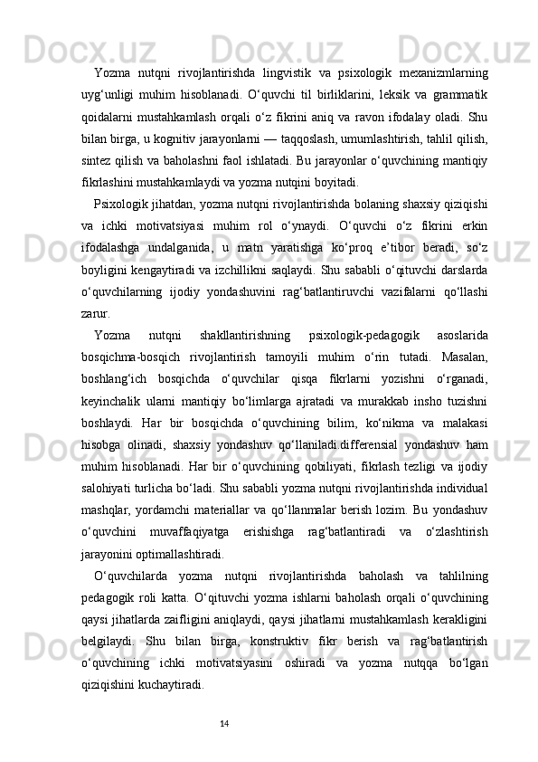 14Yozma   nutqni   rivojlantirishda   lingvistik   va   psixologik   mexanizmlarning
uyg‘unligi   muhim   hisoblanadi.   O‘quvchi   til   birliklarini,   leksik   va   grammatik
qoidalarni   mustahkamlash   orqali   o‘z   fikrini   aniq   va   ravon   ifodalay   oladi.   Shu
bilan birga, u kognitiv jarayonlarni — taqqoslash, umumlashtirish, tahlil qilish,
sintez qilish va baholashni  faol ishlatadi. Bu jarayonlar o‘quvchining mantiqiy
fikrlashini mustahkamlaydi va yozma nutqini boyitadi.
Psixologik jihatdan, yozma nutqni rivojlantirishda bolaning shaxsiy qiziqishi
va   ichki   motivatsiyasi   muhim   rol   o‘ynaydi.   O‘quvchi   o‘z   fikrini   erkin
ifodalashga   undalganida,   u   matn   yaratishga   ko‘proq   e’tibor   beradi,   so‘z
boyligini  kengaytiradi va izchillikni saqlaydi. Shu sababli  o‘qituvchi  darslarda
o‘quvchilarning   ijodiy   yondashuvini   rag‘batlantiruvchi   vazifalarni   qo‘llashi
zarur.
Yozma   nutqni   shakllantirishning   psixologik-pedagogik   asoslarida
bosqichma-bosqich   rivojlantirish   tamoyili   muhim   o‘rin   tutadi.   Masalan,
boshlang‘ich   bosqichda   o‘quvchilar   qisqa   fikrlarni   yozishni   o‘rganadi,
keyinchalik   ularni   mantiqiy   bo‘limlarga   ajratadi   va   murakkab   insho   tuzishni
boshlaydi.   Har   bir   bosqichda   o‘quvchining   bilim,   ko‘nikma   va   malakasi
hisobga   olinadi,   shaxsiy   yondashuv   qo‘llaniladi.differensial   yondashuv   ham
muhim   hisoblanadi.   Har   bir   o‘quvchining   qobiliyati,   fikrlash   tezligi   va   ijodiy
salohiyati turlicha bo‘ladi. Shu sababli yozma nutqni rivojlantirishda individual
mashqlar,   yordamchi   materiallar   va   qo‘llanmalar   berish   lozim.   Bu   yondashuv
o‘quvchini   muvaffaqiyatga   erishishga   rag‘batlantiradi   va   o‘zlashtirish
jarayonini optimallashtiradi.
O‘quvchilarda   yozma   nutqni   rivojlantirishda   baholash   va   tahlilning
pedagogik   roli   katta.   O‘qituvchi   yozma   ishlarni   baholash   orqali   o‘quvchining
qaysi jihatlarda zaifligini aniqlaydi, qaysi jihatlarni mustahkamlash kerakligini
belgilaydi.   Shu   bilan   birga,   konstruktiv   fikr   berish   va   rag‘batlantirish
o‘quvchining   ichki   motivatsiyasini   oshiradi   va   yozma   nutqqa   bo‘lgan
qiziqishini kuchaytiradi. 